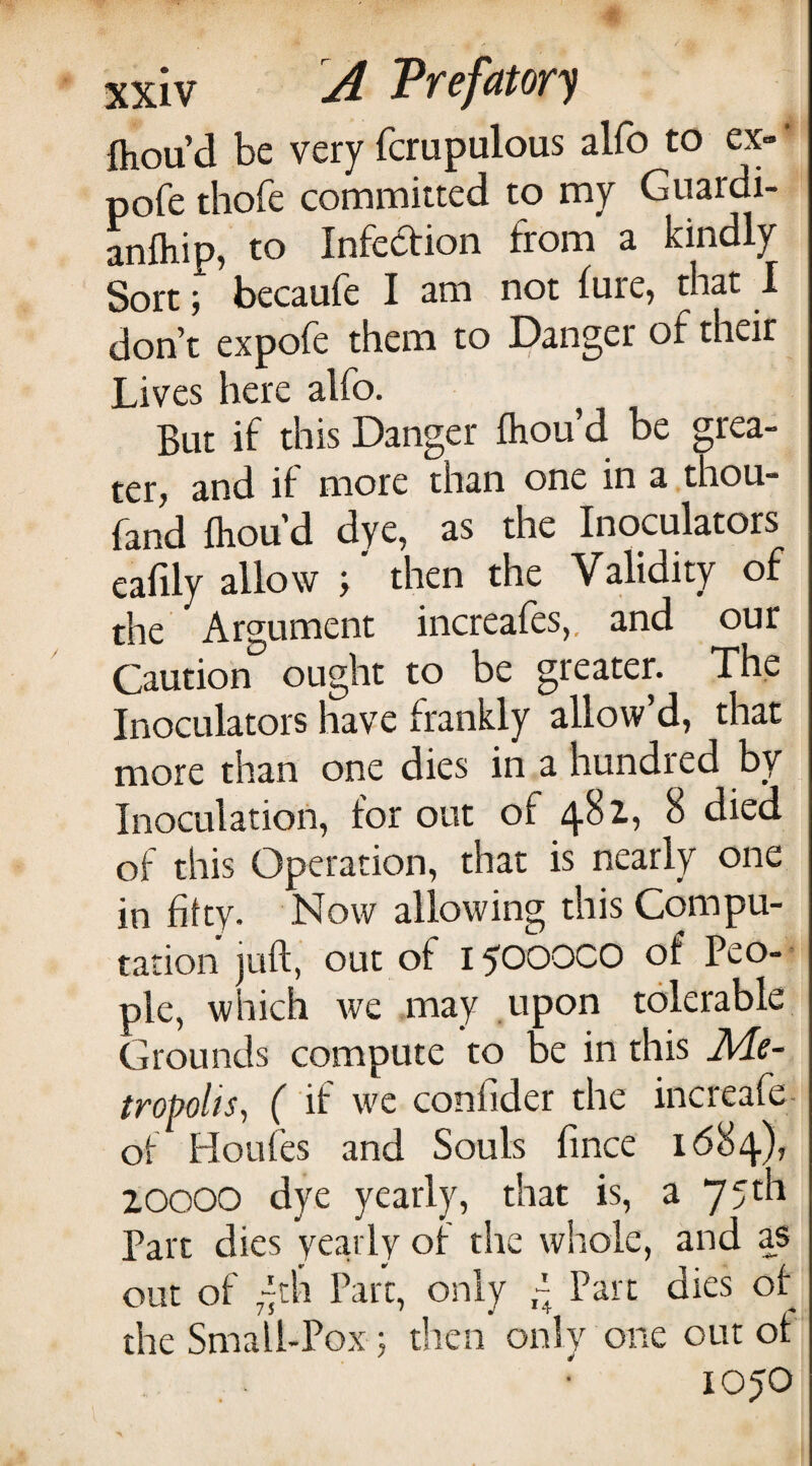 ftou’d be very fcrupulous alfo to ex- • pofe thofe committed to my Guardi- anfliip, to Infection from a kindly Sort; becaufe I am not lure, that I don’t expofe them to Danger of their Lives here alfo. But if this Danger fhou’d be grea¬ ter, and if more than one in a thou- fand fliou’d dye, as the Inoculators eafily allow T then the Validity of the Argument increafes,. and our Caution ought to be greater. The Inoculators have frankly allow’d, that more than one dies in a hundred by Inoculation, for out of 481, 8 died of this Operation, that is nearly one in fifty. Now allowing this Compu¬ tation juft, out of 1500000 of Peo-- pie, which Ave may upon tolerable Grounds compute to be in this Me¬ tropolis^ ( if AA'c confider the increafe- of Houles and Souls fince 1684), ZOOOO dye yearly, that is, a 75th Part dies yearly of the whole, and as out of “th Part, only ^ Part dies of the Small-Pox ; then onN one out of 1050