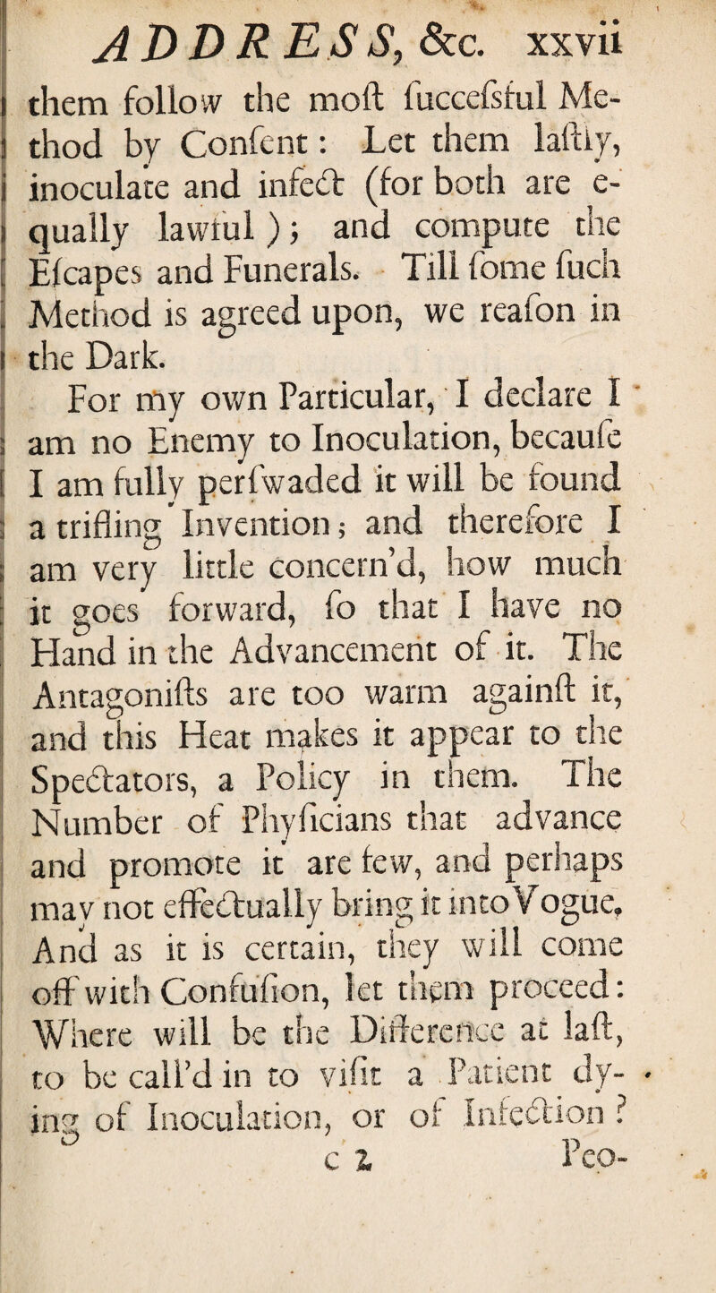 j them follow the moft fuGcefsful Me- ) thod by Confent: Let them laftiy, I inoculate and infcd (for both are e- I qually lawtul ); and compute the I Efcapes and Funerals. Till fome fuch I Method is agreed upon, we reafon in I the Dark. I For my own Particular, I declare I ] am no Enemy to Inoculation, bccaufc I I am fully perfwaded it will be found S a trifling' Invention; and therefore I ! am very little concern’d, how much I it goes forward, fo that I have no I Hand in the Advancemerit of it. The I Antagonifts are too warm againft it,' and this Heat m^rkes it appear to the Spedators, a Policy in them. The Number of Phyficians that advance and promote it are few, and perhaps may not elFedually bring it into Vogue, And as it is certain, they will come off with Confufion, let them proceed; Where will be the Didercncc at laft, to be call’d in to vifit a Patient dy¬ ing of Inoculation, or of Intedion ? e) ,5 c Z i eo-