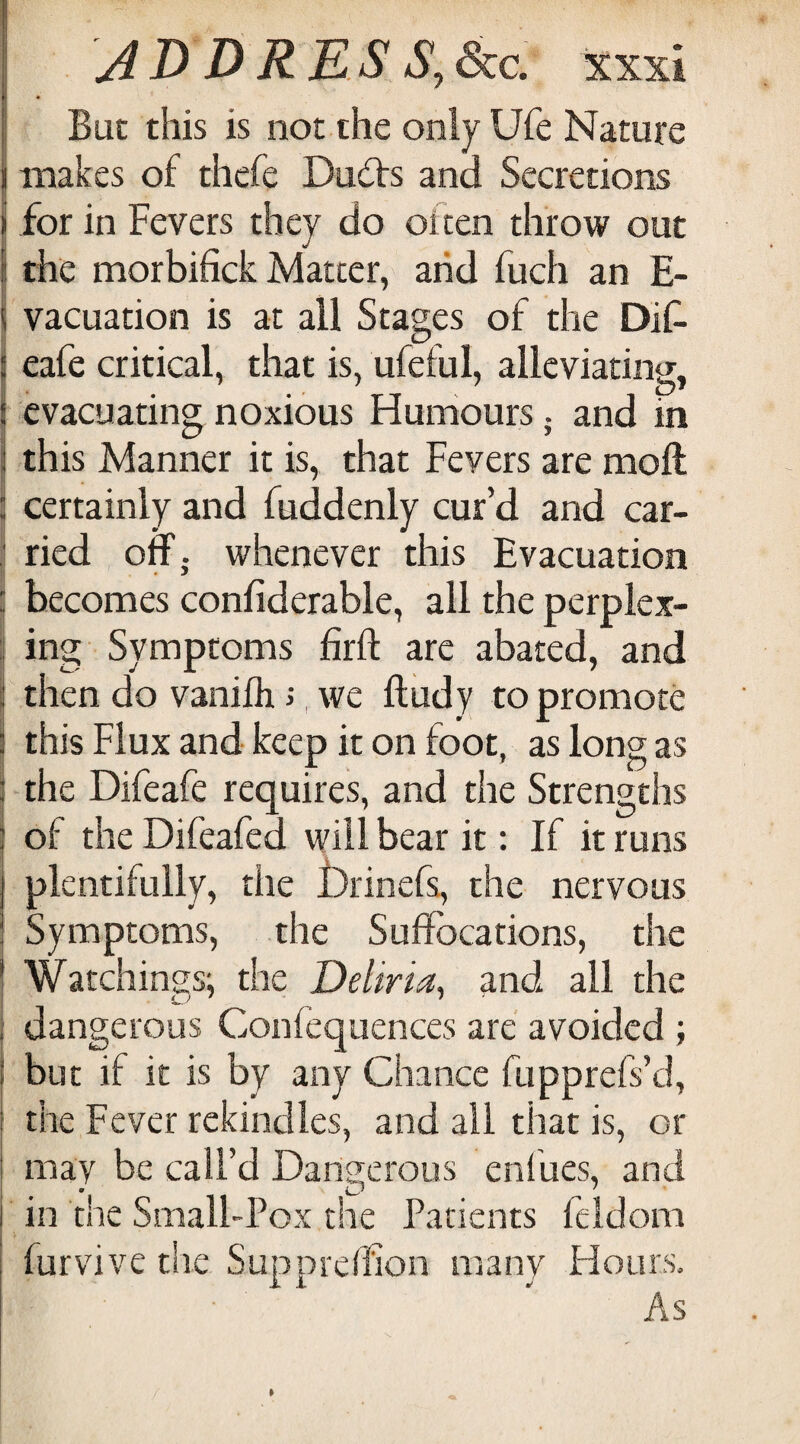 r • But this is not the only Ufe Nature makes of thefe Du<5ts and Secretions I for in Fevers they do often throw out j the morbifick Matter, and fuch an E- I vacuation is at all Stages of the Dif. eafe critical, that is, ufeful, alleviating, evacuating noxious Humours; and in I this Manner it is, that Fevers are moft \ certainly and fuddenly cur’d and car- : ried off. whenever this Evacuation t * ^ i{ becomes confiderable, all the perplex- i ing Symptoms firft are abated, and I then do vanilh i, we ftudy to promote this Flux and keep it on foot, as long as I the Dileale requires, and the Strengths : of the Difeafed will bear it: If it runs plentifully, the jbrinefs, the nervous Symptoms, the Suffocations, the Watchings', the Deiiria, and all the i dangerous Confequences are avoided ; but if it is by any Chance fupprefs’d, ‘ the Fever rekindles, and all that is, or may be call’d Dangerous enfues, and in the Small-Pox the Patients feldom furvive the Suppreffion many Hours, As