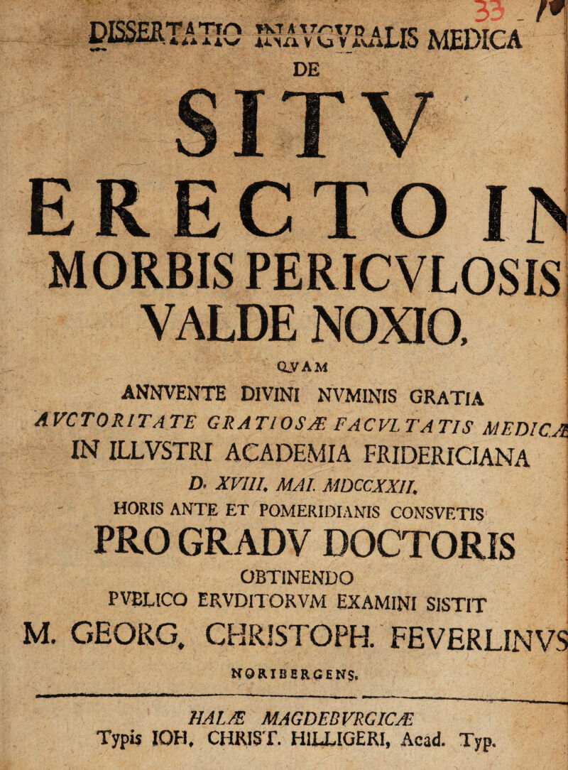 *>4.± ±Ji\S -s’T,rD4iISMEDICA V Kj V 4.VJ.A. nu ERECTO IN MORBIS PERICVLOSIS VALDE NOXIO, Q.VAM ANNVENTE DIVINI NVMINIS GRATIA AVCTORITATE GRATI OS A FACVL TATIS medica. IN ILLVSTRI ACADEMIA FRIDERICIANA D. XVIII, MAI. MDCCXXII, HORIS ANTE ET POMERIDIANIS CONSVETIS’ i PRO GRADV DOCTORIS OBTINENDO PVBLICO ERVDITORVM EXAMINI SISTIT M. GEORG. CHRISTOPH. FEVERLINVS NORIBHRCENS, HALA MAGDER VRGICA Typis IOH, CHRIST. H1LLIGERI, Acad. Typ.
