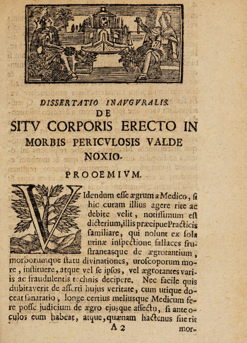 DISSERTATI6 IXAVGVRAUS. DE SITV CORPORIS ERECTO IN MORBIS PERICVLOSIS VALDE NOXIO. PROGEMI VM. lendum cfle xgmm a Medico, fi curam y^us agere rite ac debite velit, notiiiimum eft jllA didlerium,illispracipuePra&icis familiare, qui nolunt ex fola lirina infpeetione fallaces fru- ftraneasque de aegrotantium, morborumque ilatu divinationes, urofeoporum mo¬ re , inftituere, atque vel fe ipfos, vel aegrotantes vari¬ is ac fraudulentis technis decipere* Nec facile quis dubitaverit de afllrti hujus veritate, cum utique do¬ ceat fanaratio , longe certius meliusque Medicum fe¬ re poffe judicium de argro ejusque affectu, fi anteo- wlos eum fcabeat, atque, quinam ha&enus flierit mor«