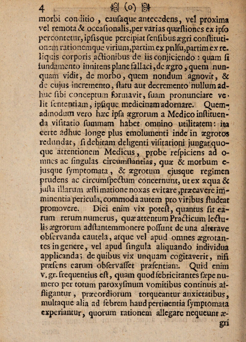 morbi conditio , caufaque antecedens, vel proxima vel remota & occafionalis,per varias qurrftiones ex ipfo percontetur, ipfisque percipiat fenfibystegri conflituti- oncm rationemque virium,partim ex pnlfu,partim ex re. liquis corporis actionibus de iis conjiciendo : quam fi fundamento itmitens plane fallaci, de argro, quem nun¬ quam vidit, de morbo, quem nondum agnovit, & de cuius incremento , flatu aut decremento nullum ad¬ huc fibi conceptum formavit, fuam pronunciare ve¬ lit lentendam, ipfique medicinam adornare. Quem¬ admodum vero haec ipfa aegrorum a Medico inftituen- da vifitatio fummam habet omnino utilitatem: ita certe adhuc longe plus emolumenti inde in aegrotos redundat, fi debitam deligenti vifitationi jungatquo- que attentionem Medicus, probe refpiciens ad o- mnes ac lingulas circumftantias, quae & morbum e- jusque fymptomata, & aegrotum ejusque regimen prudens ac circumfpe&um concernunt, ut ex aequa & jufla illarum aeftimatione noxas evitare,praecavere im¬ minentia pericula, commoda autem pro viribus ftudeat promovere. Dici enim vix poteft, quantus fit ea¬ rum rerum numerus, quae attentum Pradicum legu¬ lis aegrorum adftantemmonere poffunt de una altcrave obfervanda cautela, atque vel apud omnes aegrotan¬ tes in genere, vel apud lingula aliquando individua applicanda; de quibus vix unquam cogitaverit, nifi prefens earum obfervaflet prafentiam. Quid enim v. gr. frequentius eft, quam quod febricitantes faepe nu¬ mero per totum paroxyfmum vomitibus continuis af¬ fligantur , praeordiorum torqueantur anxietatibus, multaque alia ad febrem haud pertinentia fymptomata experiantur, quorum rationem allegare nequeunt ar- gri