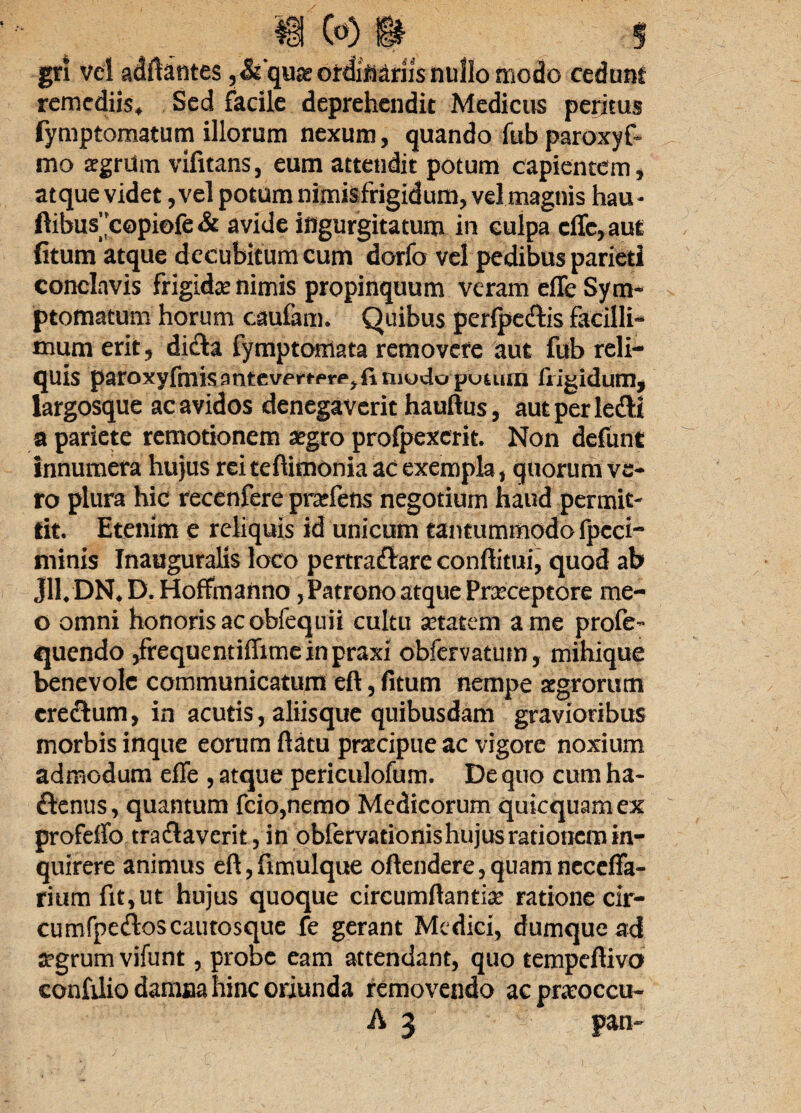 gr! vel adftantes,&quae ordinariis nullo modo cedum remediis* Sed facile deprehendit Medicus peritus fymptomatum illorum nexum, quando fub paroxyf- mo aegrUm vifitans, eum attendit potum capientem, atque videt, vel potum nimisfrigidum, vel magnis hau - ftibus”copi©fe& avide ingurgitatum in culpa dTe, aut fitum atque decubitum cum dorfo vel pedibus parieti conclavis frigidae nimis propinquum veram efle Sym¬ ptomatum horum caufam. Quibus perfpe&is facilli¬ mum erit, dicta fymptomata removere aut fub reli¬ quis paroxyfmisantevpfrp^finiodo puium frigidum, largosque ac avidos denegaverit hauftus, aut perledH a pariete remotionem aegro profpexcrit. Non defunt innumera hujus rei teftimonia ac exempla, quorum ve¬ ro plura hic recenfere praefens negotium haud permit¬ tit. Etenim e reliquis id unicum tantummodo fpcci- minis Inauguralis loco pertractare conditui, quod ab Jll. DN. D. Hoffmanno, Patrono atque Praeceptore me- o omni honoris ac obfequii cultu aetatem a me profe- quendo ,frequentiffimeinpraxi obfervatum, mihique benevole communicatum eft, fitum nempe aegrorum erectum, in acutis, aliisque quibusdam gravioribus morbis inque eorum flatu praecipue ac vigore noxium admodum effe , atque periculofum. De quo cum ha- £tenus, quantum fcio,nemo Medicorum quicquamex profdfo tractaverit, in obfervationis hujus rationem in¬ quirere animus eft,fimulque oftendere,quamneceffa- rium fit, ut hujus quoque circumflantia? ratione cir- cu mfpeiftoscaiitosque fe gerant Medici, dumque ad aegrum vifunt, probe eam attendant, quo tempeftivo confilio damna hinc oriunda removendo ac pneoccu- A 3 pan-