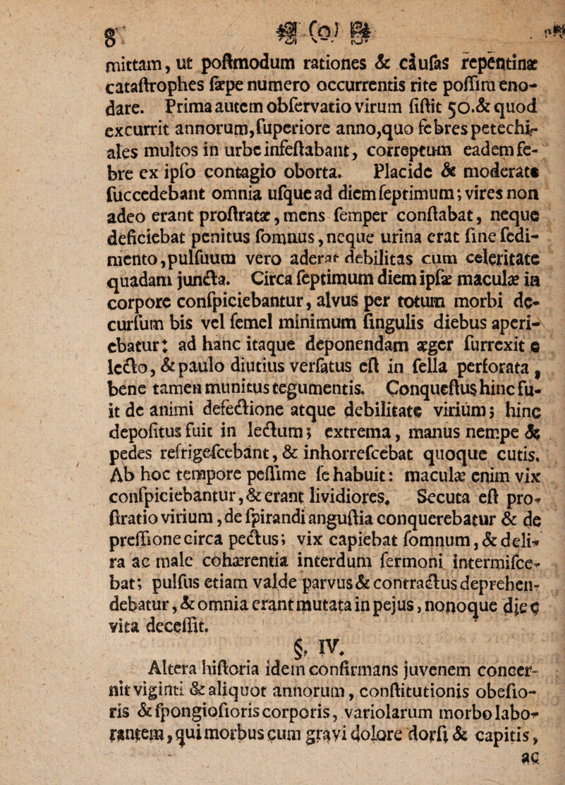 mittam, ut poftmodum rationes & dufas repentinae cataftrophes fepe numero occurrentis rite poflira eno¬ dare. Prima autem obfervatio virum fiftit 50.& quod excurrit annorum,fuperiore anno,quo febres petechir ales multos in urbe infeftabant, correptum eadem fe¬ bre ex ipfo contagio oborta. Placide & moderat® fucccdebant omnia ufquead diemfeptimum; vires non adeo erant proftratac,mcns femper conflabat, neque deficiebat penitus fomnus, neque urina erat fine fcdi- mcnto,pulfuura vero aderat debilitas cum celeritate quadam juncta. Circa feptimum diem ipfae macula; ia corpore confpiciebantur, alvus per totum morbi dc- curfum bis vel femel minimum fingulis diebus aperi¬ ebatur: ad hanc itaque deponendam aeger furrexit e ledto, & paulo diutius verfatus eft in fella perforata, bene tamen munitus tegumentis. Conqueftus hinc fu¬ it de animi defectione atque debilitat® virium 5 hinc depolitus fuit in lectum 5 extrema, manus nempe Se pedes refrigefeebant, & inhorrefeebat quoque cutis, Ab hoc tempore peflime fc habuit : macula: enim vix confpiciebantur ,& erant lividiores. Secuta eft pro- flratiovirium,defpirandianguftiaconquerebatur & de preffionecirca pedtus; vix capiebat fomnum,&deli¬ ra ac male cohaerentia interdum fermoni intermifee- bat; pulfus etiam valde parvus & contradlus deprehen¬ debatur , Se omnia erant mutata in pejus, nonoque d je4 vita decefiit. §, IV. Altera hiftoria idem confirmans juvenem concer¬ nit viginti &aliquot annorum, conftitutionis obefio- ris & fpongiofioris corporis, variolarum morbo labo¬ rantem , qui morbus cum gravi dolore dorfi & capitis,