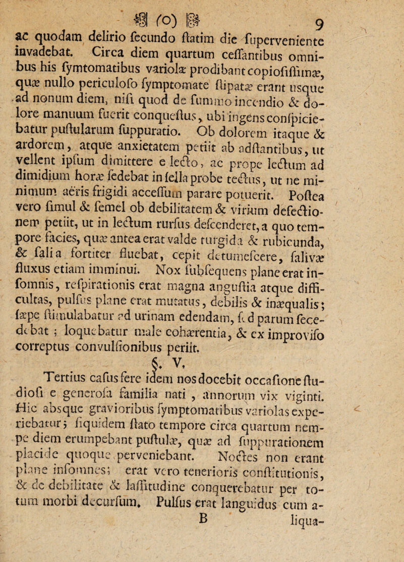 8C quo dam delirio fecundo Aatim dic Tuperveniente invadebat. /Circa diem quartum ceflantibus omni¬ bus his fymtomatibus variola: prodibant copioMima?» qu^ nullo pericutofo fymptomate flipats? erant usque ad nonum diem, nifi. quod de fumaio incendio & do¬ lore manuum fuerit conqueflus, ubi ingens conficie¬ batur puflularmn fuppuratio. Ob dolorem itaque & ardorem, atque anxietatem petiit ab ndftantibus, ut vellent ipfum dimittere e leclo, ac prope lectum ad dimidium horae fedebat in fella probe tectus, ut ne mi¬ nimum aeris frigidi acceffum parare potuerit. Poflea vero fimul & femel ob debilitatem & virium defe&io- nem petiit, ut in lectum rurfus defeerideret, a quo tem¬ pore facies, qua: antea erat valde turgida & rubicunda, & falia fortiter fluebat, cepit detumescere, falivae fluxus etiam imminui. Nox fubfequens plane erat in- fomnis, refpirationis erat magna anguftia atque diffi¬ cultas, pulfus plane erat mutatus, debilis Sc inatqualisj faipe ftimulabatur ed urinam edendam, fd parum fece- debat ; loquebatur male cohaerentia, & cx improvifo correptus convulffonibus periit. §. V. Tertius cafusfere idem nosdocebit occafioneflu- diofi e generoia familia nati , annorum vix viginti. Hic absque gravioribus Fymptomatibus variolas expe¬ riebatur; fiquidem flato tempore circa quartum nem¬ pe diem erumpebant pufluhr, qua: ad fuppurationem placide quoque perveniebant. Noctes'non erant plane inlomnes; erat vero tenerioris' conftitutionis, & dc debilitate & laffitudine conquerebatur per to¬ tum morbi decurfum. Pulfus erat languidus cum a- B liqua-