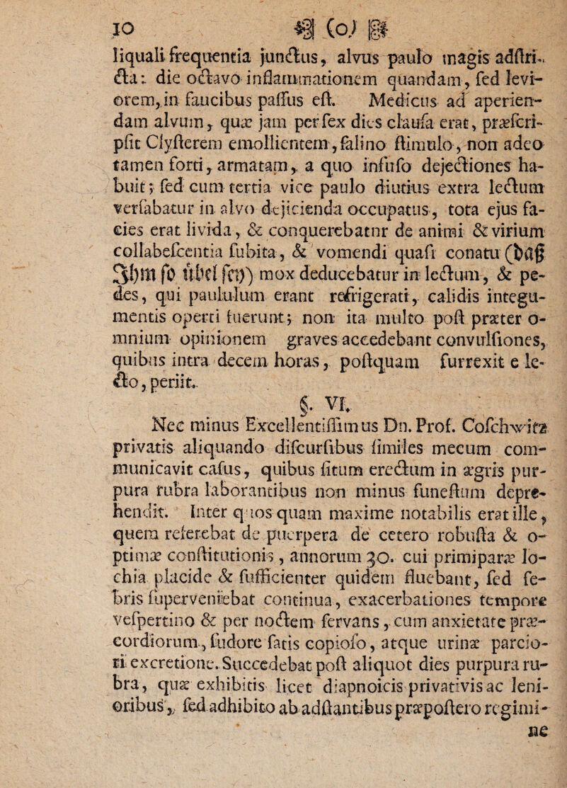 liquali frequentia jundus, alvus paulo magis adftrL dat die oda vo inflat nmationem quandam, fed levi— orem, in faucibus palliis eft. Medicus ad aperien¬ dam alvum y qua? jam per fex diis claufa erat, praeferi- pfic Clyfterem emollientem, faiino ftimulo, non adeo tamen forti , armatam,, a quo infiifo dejectiones ha¬ buit; fed cum tertia vice paulo diutius extra lectum verfabatur in alvo dejicienda occupatus, tota ejus fa¬ cies erat livida, & conquerebatur de animi & virium collabefccntia Cubita, & vomendi quafi conatu 3!)$tf0 tlbcl fci)) mox deducebatur in ledtum , & pe¬ des, qui paululum erant refrigerati, calidis integu¬ mentis operti fuerunt; non ita multo poft praeter o- mnium opinionem graves accedebant convulfiones, quibus intra decem horas, poftquam furrexit e le¬ do , periit.. §. VI Nec minus Excelientiflimus Dn.Prof. Cofchxrita privatis aliquando difcurfrbus limites- mecum com¬ municavit cafus , quibus litum eredum in agris pur¬ pura rubra laborantibus non minus funeftum depre* hendit. Inter q losquam maxime notabilis erat ille ^ quem referebat de puerpera de cetero robufta & o- ptima? conftitutionis , annorum 30. cui primipara: lo- chia placide & fufficienter quidem fluebant, fed fe¬ bris fupervenfebat continua, exacerbationes tempore vcfpcrtino & per nodem fervans, eum anxietate prae¬ cordiorum, tlidore fatis copiofo, atque urina: parcio¬ ri excretione. Succedebat pofl aliquot dies purpura ru¬ bra, ejus exhibitis licet diapnoicis privativis ac leni¬ oribus,- fedadhibito abadfiantibuspnrpoftero regimi¬ ne