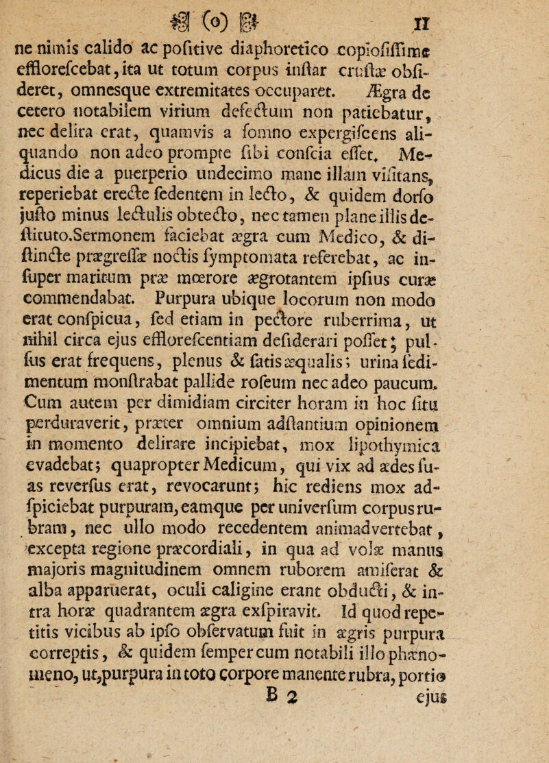 ne nimis calido acpofitive diaphoretico coplofiffiime efflorefcebat, ita ut totum corpus iriftar eruite obli¬ deret, omnesque extremitates occuparet. iEgra de cetero notabilem virium defeftum non patiebatur, nec delira erat, quamvis a fomno expergifeens ali¬ quando non adeo prompte libi confcia effet, Me¬ dicus die a puerperio undecimo raanc illam vilitans, reperiebat erefte fedentem in lefto, & quidem dorfo juito minus le&ulis obteflo, nec tamen plane illis de- flituto.Sermonem faciebat aegra cum Medico, & di¬ ffinde pnrgreffa? noctis fymptomata referebat, ac in- fuper maritum prae moerore aegrotantem ipfius curas commendabat. Purpura ubique locorum non modo erat confpicua, fcd etiam in peclore ruberrima, ut nihil circa ejus efflorefeentiam defiderari pollet ; pul- fus erat frequens, plenus & fatis aqualis; urina ledi- mentum monflrabat pallide rofeum nec adeo paucum. Cum autem per dimidiam circiter horam in hoc litu perduraverit, prrter omnium aditantium opinionem in momento delirare incipiebat, mox lipothymica evadebat; quapropter Medicum, qui vix ad sedes lu¬ as reverfus erat, revocarunt5 hic rediens mox ad- fpiciebat purpuram, eamque per univerfum corpus ru- bram, nec ullo modo recedentem animadvertebat, excepta regione prarcordiali, in qua ad vote manus majoris magnitudinem omnem ruborem amiferat & alba apparuerat, oculi caligine erant obdudi, & in¬ tra hora? quadrantem aegra exfpiravit. Id quod repe¬ titis vicibus ab ipfo obfervatum fuit in aegris purpura correptis, & quidem fempercum notabili illo phaeno¬ meno, ut,purpura in toto corpore manente rubra, portio B 2 ejus
