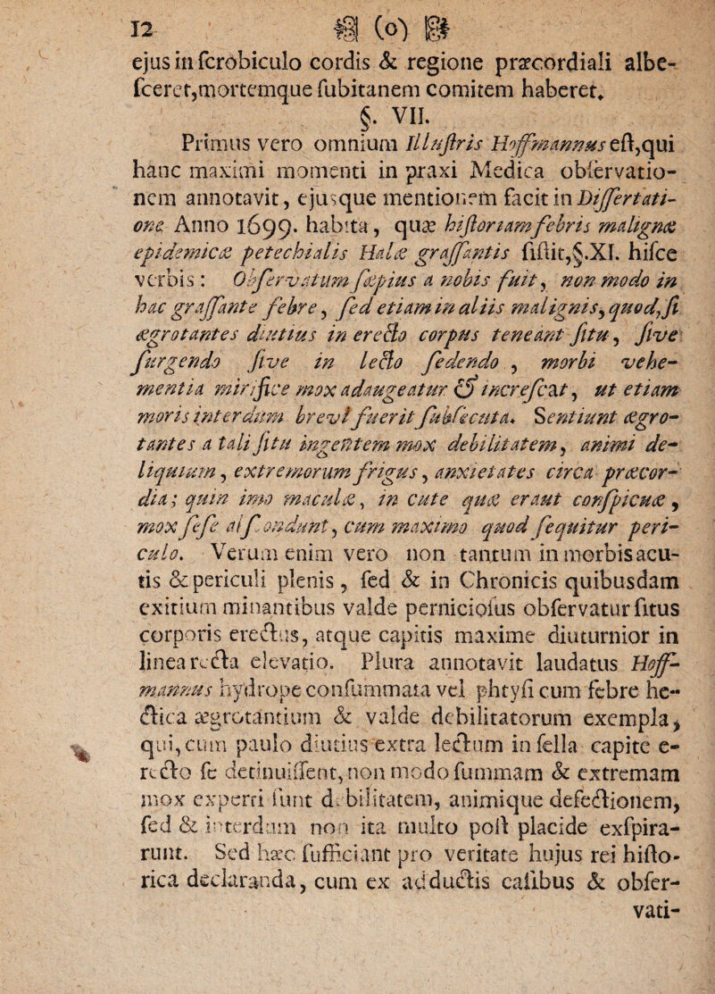 fcerer,morttmiquefubitanem comitem haberet* §• VII. Primus vero ommum Illujiris Hojfmannus e(l,qui hanc maximi momenti in praxi Medica obiervatio- ncm annotavit, ejusque mentionem facit i wDiJJert att¬ ona Anno 1699. habita , qua? hifionamfebris malignae epidemica petechialis Rdae grajfantis hifce verbis : Obfervatum fiepius a nobis fuit, non modo in hac grajfante febre, fed etiam in aliis malignis, quodft aegrotantes diutius in er e do corpus teneant fltu, flve furgendo flve in ledo fedendo , morbi vehe¬ mentia mirifice mox adaugeatur cfi increfc&t, ut etiam moris interdum brevi fueritfuhfecuta* dentiunt aegro¬ tantes a tali fitu hngefitem mox debilitatem, animi de¬ liquium , extremorum frigus, anxietates circa praecor¬ dia; quin imo m acuite, m cute quae er aut confpicuoe, mox ffe alfpndunt, cum maximo quod [equitur peri¬ culo. Verum enim vero non taurum in morbis acu¬ tis & periculi plenis, fed & in Chronicis quibusdam exitium minantibus valde pernicioius obfervaturfitus corporis erectus, atque capitis maxime diuturnior in linea rc($a elevatio. Plura annotavit laudatus Hoff mannus hydrope confummara vel phtyfi cum febre he- ftica aegrotantium & valde debilitatorum exempla y qui, cum paulo diutius extra lectum in fella capite e- reflo fe detinuiiTent, non modo furnmam & extremam mox experti furit debilitatem, animique defeflionem, fed & interdum non ita multo poil placide exfpira- runt. Sed hax fuffkiant pro veritate hujus rei hi (lo¬ rica declaranda, cum ex aU ductis calibus & obfer- vati-