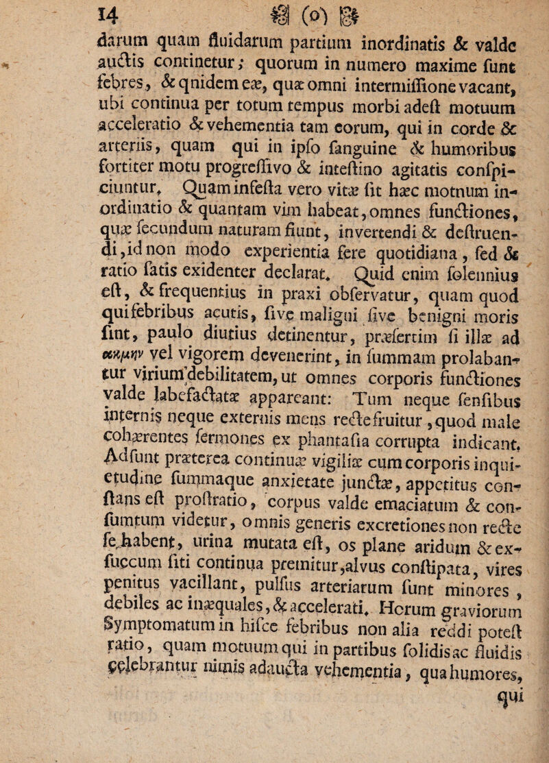 darum quam fluidarum partium inordinatis & valde audtis continetur; quorum in numero maxime funfc febres , &qnideme&, quae omni intermiffione vacant, ubi continua per totum tempus morbi adeft motuum acceleratio & vehementia tam eorum, qui in corde dc arteriis, quam qui in ipfo fanguine & humoribus fortiter motu progreffivo & inteftino agitatis confpi- ciuntur, Quam inferta vero vita? lit ha?c motnum in¬ ordinatio & quantam vim habeat , omnes fundtiones, qu^ fecundum naturam fiunt, invertendi & deftruen- di,idnon modo experientia fere quotidiana, fed & ratio fatis exidenter declarat. Quid enim folennius eft, & frequentius in praxi obfervatur, quam quod quifebribus acutis, five maligni five benigni moris fint, paulo diutius detinentur, pratfertim fi illae ad vigorem devenerint, in fummarn prolabam» tur virium debilitatem, ut omnes corporis fundtiones valde labefaertatat appareant: Tum neque fenfibus internis neque externis meos redtefruitur ,quod male cohaerentes fermones ex phantafia corrupta indicant. Adfunt praeterea continuae vigilia cum corporis inqui¬ etudine fummaque anxietate jundt# , appetitus con¬ flans eft proftratio, corpus valde emaciatum & con** fu m tum videtur, omnis generis excretionesnon refte fejrabent, urina mutata eft, os plane aridum &ccx* fuccum liti continua premitur,alvus conftipata, vires penitus vacillant, pulfus arteriarum funt minores , debiles ac ina,(|uales,<^ accelerati. Idcrum graviorum Symptomatum in hifce febribus non alia reddi poteft ratio, quam motuum qui in partibus folidisac fluidis orantur nimis adaucta vehementia, qua humores,