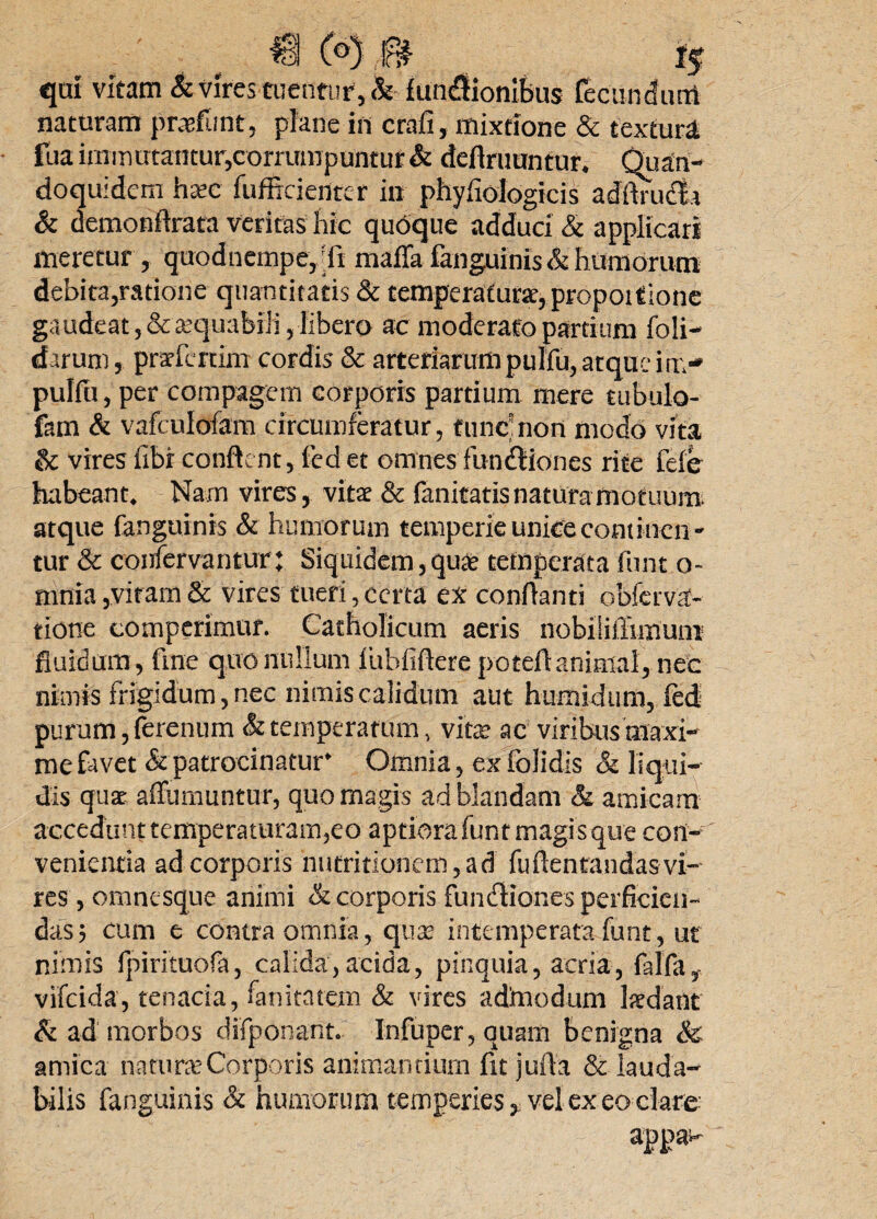 H (°)0 1$ qui vitam & vires tuentur, & fun<9fionlbus fecundum naturam prasfunt, plane in crafi, mixtione & texturi fua immutantur,corrumpuntur & definiuntur. Quan¬ doquidem hasc fufficientcr in phyhologicis adftrudta & dcmonilrata veritas hic quoque adduci & applicari meretur, quodnempe,';fi maffa fanguinis & humorum debita,ratione quantitatis & temperatura, propoitione gaudeat, &asquabili, libero ac moderato partium foli- darum, prarfertim cordis & arteriarumpulfu, atque im-» pulfu, per compagem corporis partium mere tubulo- fam & vafculofam circumferatur, tunc: non modo vita & vires fibr conflent, fed et omnes fundHones rite fele habeant. Nam vires, vitat & fanitatis natura motuum, atque fanguinis & humorum temperie unice continen ¬ tur & confervantur; Siquidem, quae temperata funt o- mnia,vitam & vires tueri, certa ex conflanti obferva- tione comperimur. Catholicum aeris nobiSillimuni fluidum, fine quo nullum Iiihfiftere poteflanimal, nec nimis frigidum, nec nimis calidum aut humidum, fed purum, ferenum & temperatum, vitas ac viribus maxi¬ me favet & patrocinatur* Omnia, ex folidis & liqui¬ dis qua affurnuntur, quo magis ad blandam & amicam accedunt temperaturam,eo aptiora funt magis que con¬ venientia adeorporis hntritionem,ad fuftentandasvi¬ res , omnesque animi & corporis fundiiones perficien¬ das; cum e contra omnia, quas intemperata funt, ut nimis fpirituofa, calida, acida, pinquia, acria, falfa, vifeida, tenacia, fanitatem & vires admodum Ixdant & ad morbos difponant. Infuper, quam benigna & amica naturas Corporis animantium fit jufla & lauda¬ bilis fanguinis & humorum temperies, vel ex eo clare appa-
