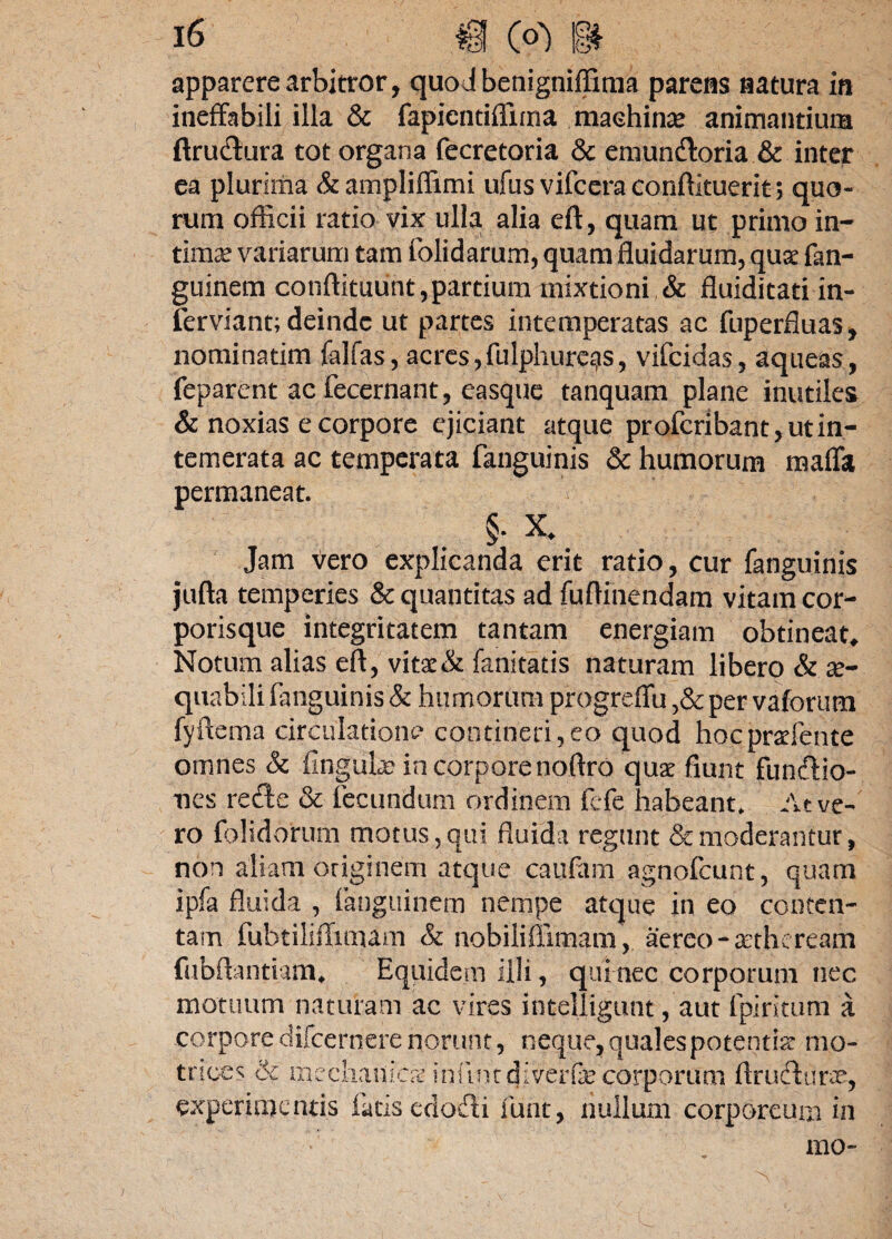 apparere arbitror, quodbenigniffima parens natura in ineffabili illa & fapientiffirna machina* animantium ftru&ura tot organa fecretoria & eniundtoria & inter ea plurima &liffimi ufus vifceraconftkuerit; quo¬ rum officii ratio vix ulla alia eft, quam ut primo in¬ tima variarum tam (olidarum, quam fluidarum, quae fan- guinem conftituunt,partium mixtioni & fluiditati in- ferviant; deinde ut partes intemperatas ac fuperfluas, nominarim falfas, acres,fulphure^s, vifeidas, aqueas, feparent ac fecernant, easque tanquam plane inutiles & noxias e corpore ejiciant atque proferibant, ut in¬ temerata ac temperata {anguinis & humorum maffa permaneat. §. X. Jam Vero explicanda erit ratio, cur fanguinis jufta temperies & quantitas ad fuftinendam vitam cor¬ porisque integritatem tantam energiam obtineat» Notum alias eft, vitae& fanitatis naturam libero & ae¬ quabili fanguinis & humorum progreffu ,&per vaforum fyftema circulatione4 contineri,eo quod hocprariente omnes & finguk? in corpore noftro quae fiunt fun&io- nes rede & fecundum ordinem fefe habeant. At ve¬ ro folidorum motus, qui fluida regunt & moderantur, non aliam originem atque caufam agnofdunt, quam ipfa fluida , languinem nempe atque in eo conten¬ tam fubtiliffimam & nobiliffimam, aereo -atheream fubftantiam» Equidem illi, qui nec corporum nec motuum naturam ac vires intelligunt, aut 1 piri tum a corpore difeernere norunt, neque, quales potentia* mo¬ races & mechanica iniintdiverfe corporum ftrucfturre, experimentis latis edodi funt, nullum corporeum in mo-