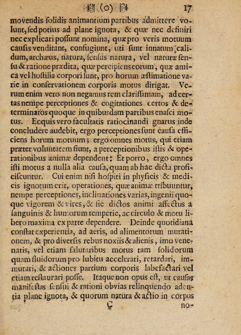 movendis folidis animantium partibus admittere vo¬ lunt, fed potius ad plane ignota, & qua? nec definiri nec explicari poffunt nomina, quae pro veris motuum caufis venditant, confugiunt, uti funt innatum ^cali¬ dum, archseus,’natura, fenfus natura, vel natura? fen- fu& ratione praedita, quse percipiens eorum', qux ami¬ ca vel hoftilia corpori funt, pro horum arflimatione va¬ rie in confervationem corporis motus dirigat. Ve¬ rum enim vero non negamus rem clariffimam, ad cer¬ tas nempe perceptiones & cogitationes certos & de¬ terminatos quoque in quibusdam partibus enafei mo~ tus. Ecquis vero facultatis ratiocinandi gnarus inde concludere audebit, ergo perceptiones funt caufa effi¬ ciens horum motuum > ergo omnes motus, qui etiam prster voluntatem fiunt, a perceptionibus iflis & ope¬ rationibus animas dependent: Et porro, ergo omnes ifti motus a nulla alia caufa, quam ab hac difh profi-* eifcuntur. Cui enim nifi hofpiti in phyficis & medi¬ cis ignotum erit, operationes, 'quaeanimafc tribuuntur, nempe perceptiones, inclinationes varias,ingenii quo-* que vigorem & vires, & lic dictos animi affectus a (anguinis & humorum temperie, ac circulo & motu li¬ bero maxima exparte dependere. Deinde quotidiana conflat experientia, ad aeris, ad alimentorum mutati-? onem, & prodiverfis rebus noxiis & alienis, imo vene? natis, vel etiam falutaribus motus tam folidorum qunm fluidorum pro lubitu accelerari, retardari, im¬ mutari, & actiones partium corporis labefactari vel etiam reftaura-ri poffe. Itaque non opus et, ut caufas manifeflas fenfui & rationi obvias relinquendo aden- m plane ignota, & quorum natura & actio in corpus