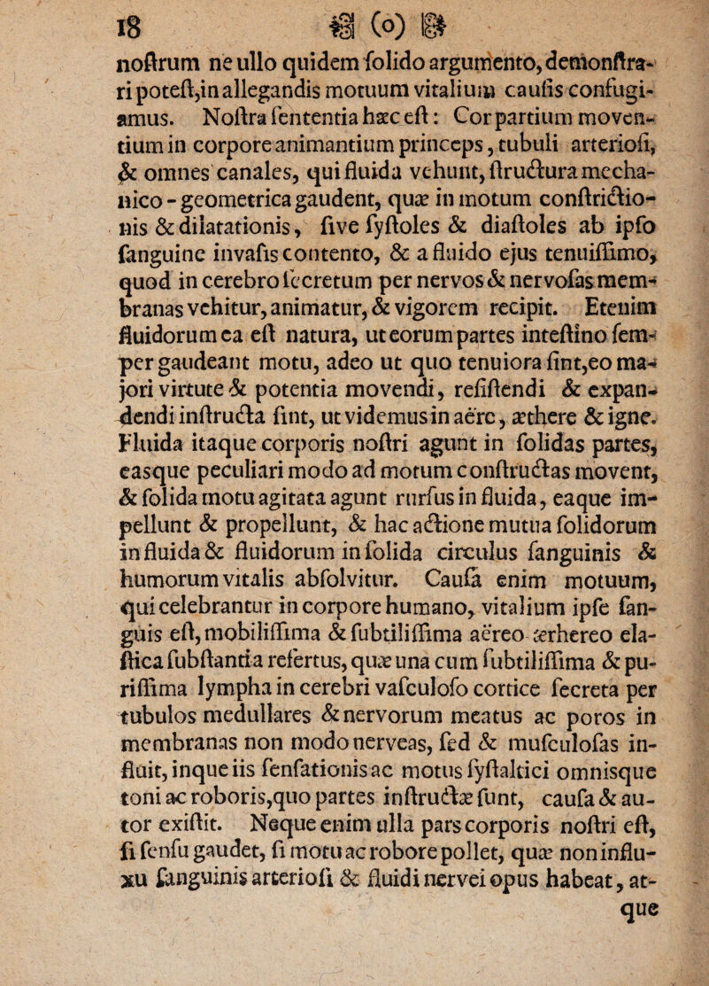 noftrum ne ullo quidem folido argumento, denionftra- ripoteft,in allegandis motuum vitalium caufis confugi¬ amus. Noftra fehtentia hxc eft: Cor partium moven¬ tium in corpore animantium princeps, tubuli arterioii, omnes canales, qui fluida vehunt, ftruflura mecha¬ nico -geometricagaudent, qua? in motum conftridfio- nis & dilatationisfive fyftoles & diaftoles ab ipfo fanguine invafis contento, & a fluido ejus tenuiffimo, quod in cerebro fecretum per nervos & ner vofas mem¬ branas vehitur, animatur, & vigorem recipit. Etenim fluidorum ca eft natura, ut eorum partes inteftino fem» pergaudeant motu, adeo ut quo tenuiora fint, eo ma¬ jori virtute & potentia movendi, reliftendi & expan- 4endiinflruclla fint, ut videmus in aere, a?tfiere &igne. Fluida itaque corporis noftri agunt in folidas partes, easque peculiari modo ad motum conftrudlas movent, & folida motu agitata agunt rurfus in fluida, eaque im¬ pellunt & propellunt, & hac acftione mutua folidorum in fluida & fluidorum in folida circulus fanguinis & humorum vitalis abfolvitur. Caufi enim motuum, qui celebrantur in corpore humano, vitalium ipfe fan- guis eft, mobiliffima &fubtiliffima aereo ccrhereo ela- fticafubftantia refertus, qua? una cum fubtiliffima & pu- riflima lympha in cerebri vafculofo cortice fecreta per tubulos medullares & nervorum meatus ac poros in membranas non modonerveas, fed & mufculofas in¬ fluit, inque iis fenfationisac motus fyftaltici omnisque toni ac roboris,quo partes inftrudta? funt, caufa & au- tor exiftit. Neque enim ulla pars corporis noftri eft, fi fenfu gaudet, fi motu ac robore pollet, qua? noninflu- xu fanguinis arterioii & fluidinerveiopus habeat, at¬ que