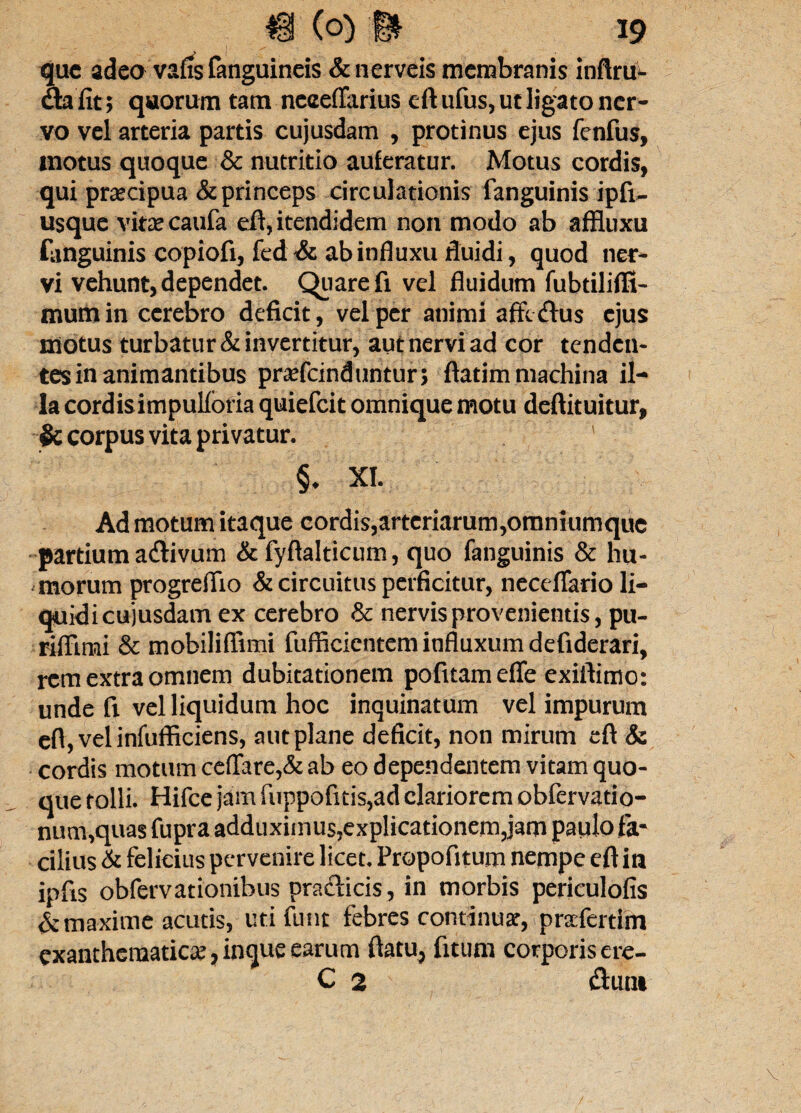 que adeo vafis fanguineis &nerveis membranis inftru- da fit; quorum tam neceflarius eft ufus, ut ligato ner¬ vo vel arteria partis cujusdam , protinus ejus fenfus, motus quoque & nutritio auferatur. Motus cordis, qui praecipua & princeps circulationis fanguinis ipfi- usque vitas caufa eft, itendidem non modo ab affluxu fanguinis copiofi, fed & ab influxu fluidi, quod ner¬ vi vehunt, dependet. Quare fi vel fluidum fubtiliflt- mumin cerebro deficit, vel per animi affedus ejus motus turbatur & invertitur, aut nervi ad cor tenden¬ tes in animantibus pr^efeinduntur; ftatim machina il¬ la cordisimpulforia quiefeit omnique motu deftituitur, & corpus vita privatur. ' §♦ XI. Ad motum itaque cordis,arteriarum,omniumque partium adivum & fyftalticum, quo fanguinis & hu¬ morum progreflio & circuitus perficitur, neceflario li¬ quidi cujusdam ex cerebro & nervis provenientis, pu- riftimi & mobiliflimi fufficicntem influxum defiderari, rem extra omnem dubitationem pofitamefle exiftimo: unde fi vel liquidum hoc inquinatum vel impurum efl, vel infufficiens, aut plane deficit, non mirum eft & cordis motum ceffare,& ab eo dependentem vitam quo¬ que tolli. Hifce jam fuppofuis,ad clariorem obfervatio- num,quas fupra adduximus,explicationem,jam paulo fa¬ cilius & felicius pervenire licet. Propofitum nempe eft in ipfis obfervationibus pradicis, in morbis periculofis & maxime acutis, uti fum febres continuar, prafertim exanthematica?, inque earum ftatu, fitum corporis ere- C 2 dum