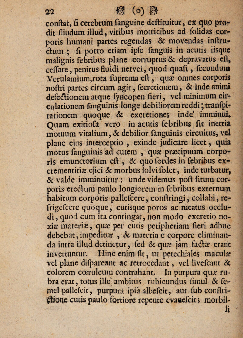 conflat, fi cerebrum fanguine deftituitur, ex quo pro¬ dit fliudum illud, viribus motricibus ad folidas cor¬ poris humani partes regendas & movendas inftrur x dum ; fi porro etiam ipfe fanguis in acutis iisque malignis febribus plane corruptus & depravatus eft, ceflare, penitus fluidi nervei, quod quafi, fecundum Verulamium^rota fuprema eft , quae omnes corporis noftri partes circum agit, fecretionem, & inde animi defedionem atque fyncopen fieri, vel minimum cir¬ culationem fanguinis longe debiliorem reddi ;tranfpi- rationem quoque & excretiones inde imminui* Quam exitiofa vero in acutis febribus fit inertia motuum vitalium, & debilior fanguinis circuitus, vel plane ejus interceptio , exinde judicare licet, quia motus fanguinis ad cutem , quae praecipuum corpo¬ ris emunctorium eft , & quo fordes in febribus ex- crementitiae ejici & morbus folvi folet, inde turbatur, & valde imminuitur : unde videmus poft fitum cor¬ poris eredum paulo longiorem in febribus externum habitum corporis pallefcere, conftringi, collabi, re- frigefeere quoque, cutisque poros ac meatus occlu¬ di, quod cum ita contingat, non modo excretio no¬ xiae materiae, quae per cutis peripheriam fieri adhuc debebat,impeditur , & materia p corpore eliminan¬ da intra illud detinetur, fed & quae jam fadae erant invertuntur. Hinc enim fit, ut petechiales macula; vel plane difparcant ac retrocedant, vel livefeant & colorem coeruleum contrahant, In purpura quae ru¬ bra erat, totus ille' ambitus rubicundus firnul & fc- mei palldcit, purpura ipfa albefeit, aut fub conftri- flionfi cutis paulo fortiore repente cva«efcit; morbil¬ li '