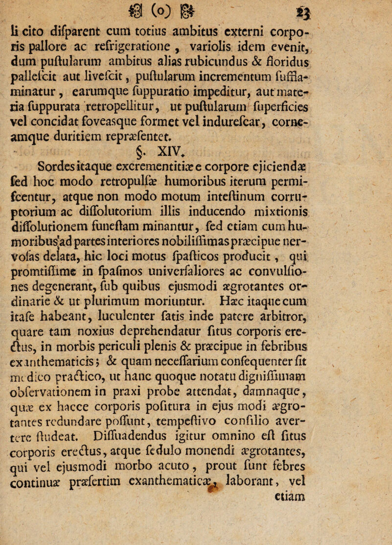 ris pallore ac refrigeratione , variolis idem evenit, dum puftularum ambitus alias rubicundus & floridus pallefcit aut livelcit, puftularum incrementum fufila- minatur, earumque fuppuratio impeditur, aut mate¬ ria fuppurata retropellitur, ut puftularum' fuperficies vel concidat foveasque formet vel indurefear, eoraf- amque duritiem reprafentet. §. XIV. Sordes itaque excrementitfee corpore ejicienda ted hoc modo retropulfe humoribus iterum permi- fcentur, atque non modo motum inteftinum corru¬ ptorium ac diffolutorium illis inducendo mixtionis diffolutionem funeftam minantur, fed etiam cumhu- moribus-ad partes interiores nobiliflimas praecipue ner- voias delata, hic loci motus fpafticos producit, qui promtiflime in fpafmos univerfaliores ac convulfio- nes degenerant, fub quibus ejusmodi aegrotantes or¬ dinarie & ut plurimum moriuntur. Haec itaque cum itafe habeant, luculenter fatis inde patere arbitror, quare tam noxius deprehendatur fitus corporis ere- ftus, in morbis periculi plenis & praecipue in febribus exanthematicis $ & quam neceffariurn confequenterfit me dico pra&ico, ut hanc quoque notatu digniflimam obfervationem in praxi probe attendat, damnaqoe, qUcC ex hacce corporis pofitura in ejus modi aegro¬ tantes redundare poffunt, tempeftivo confillo aver¬ tere ftudeat. Diffuadendus igitur omnino eft fitus corporis ere&us, atque fedulo monendi aegrotantes, qui vel ejusmodi morbo acuto, prout funt febres continua prafertim exanthematica^ laborant, vel etiam