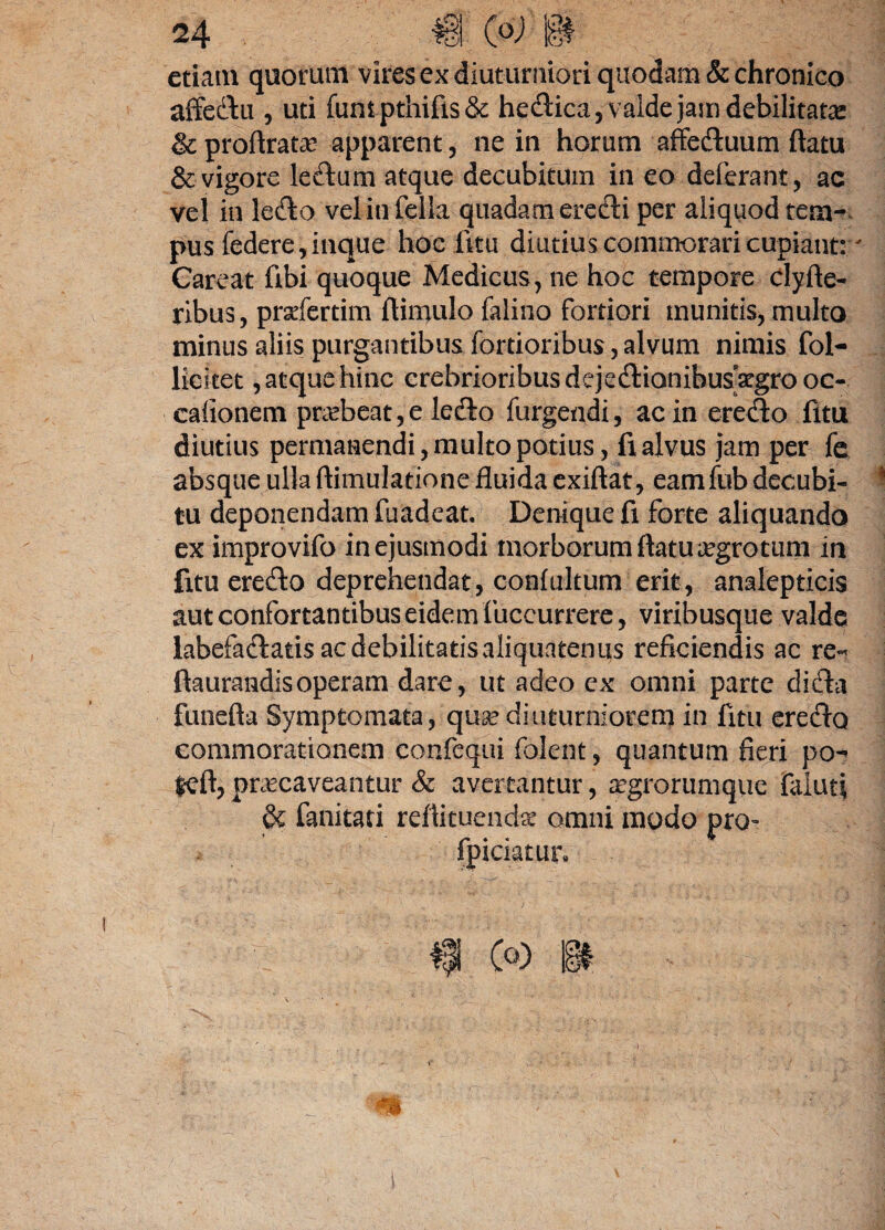 etiam quorum vires ex diuturniori quodam & chronico affedu , uti funipthifis& helica, valde jam debilitata: &proftratae apparent, ne in horum affeduum flatu & vigore ledum atque decubitum in eo deferant, ac vel in ledo vel in fella quadam eredi per aliquod tem¬ pus federe,inque hoc litu diutius commorari cupiant:' Careat fibi quoque Medicus , ne hoc tempore clyfle- ribus, prsefertim flimulo falino fortiori munitis, multo minus aliis purgantibus fortioribus,alvum nimis fol- lici te t, atque hinc crebrioribus dejedionibusatgrooc- calionem pr<ebeat,e ledo furgendi, ac in eredo fttu diutius permanendi, multo potius, fi alvus jam per fe absque ulla ftimulatione fluida exiftat, eamfub decubi- 1 tu deponendam fuadeat. Denique fi forte aliquando ex improvifo in ejusmodi morborum flatu aegrotum in fitu eredo deprehendat, conlultum erit, analepticis aut confortantibus eidem fuceurrere, viribusque valde labefadatis ac debilitatis aliquatenus reficiendis ac re- flaurandisoperam dare, ut adeo ex omni parte dida funefta Symptomata, qusediuturniorem in fitu eredo commorationem confequi folent, quantum fieri po- feft, praecaveantur & avertantur, aegrorumque faiuti & fanitati refticuendae omni modo pro- latun I
