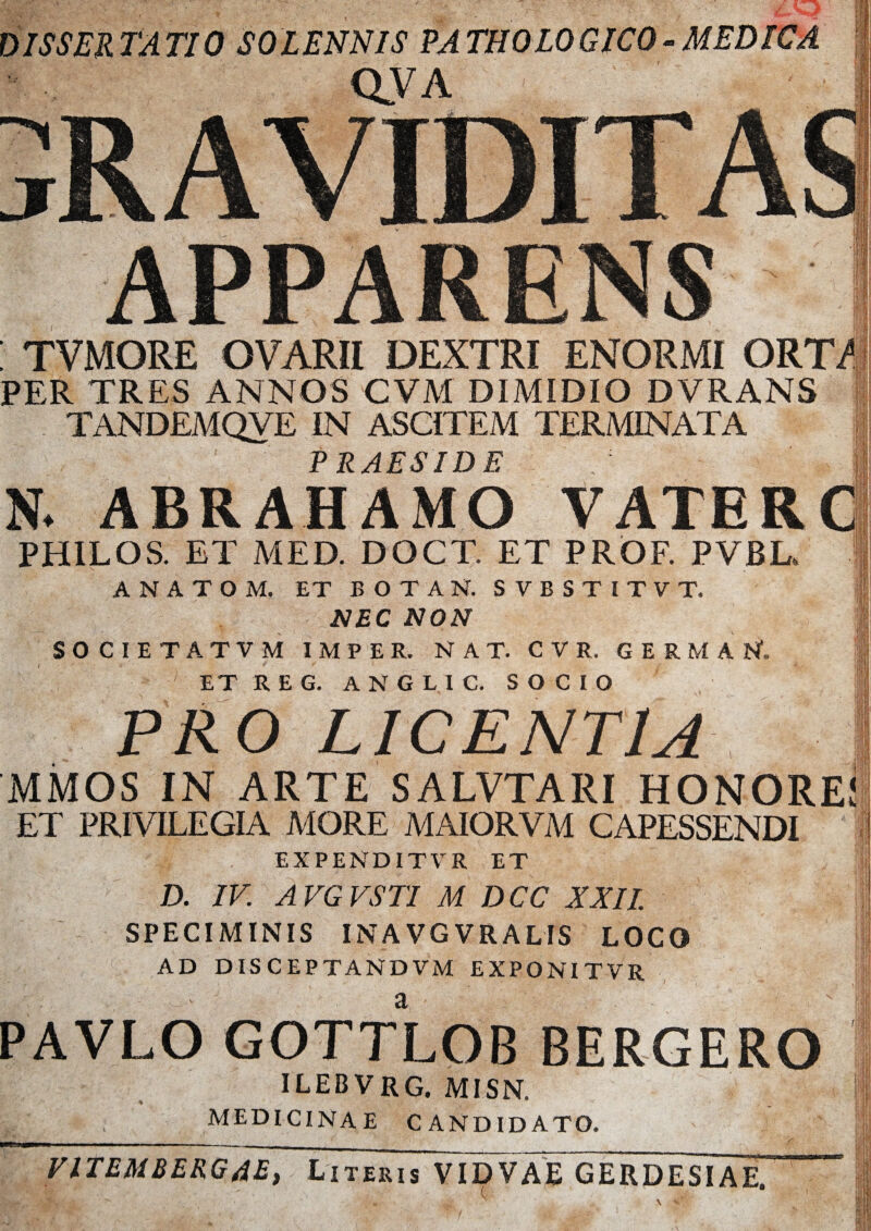 ISSER TATIO SOLENNIS PATHOLOGICO-MEDICA QVA APPARENS : TVMORE OVARII DEXTRI ENORMI ORT/ PER TRES ANNOS CVM DIMIDIO DVRANS TANDEMQVE IN ASCITEM TERMINATA PRAESIDE N- ABRAHAMO VATER PHILOS. ET MED. DOCT. ET PROF. PVBL* A N A T O M. ET BOTAN. S V B S T I T V T. NEC NON SOCIETATVM IMPER. NAT. CVR. GERMAN. t ' «4 ' f w X a • * . ET R E G. ANGLIC. SOCIO PRO LICENTIA MMOS IN ARTE SALVTARI HONORE! ET PRIVILEGIA MORE MAIORVM CAPESSENDI EXPENDITVR ET D. IV. AVGVSTI M DCC XXII. SPECIMINIS INAVGVRALIS LOCO AD DISCEPTANDVM EXPONITVR PAVLO GOTTLOB BERGERO ILEBVRG. MISN. % MEDICINAE CANDIDATO. VITEMBERGAE, Literis VIDVAE GERDESIAE.