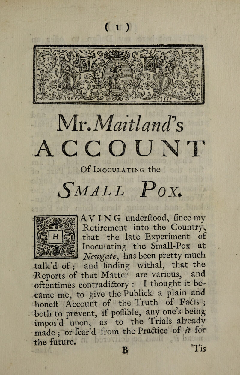 Mr. Maitland ACCOUI Of Inoculating the Small Pox. AVING under flood, Alice my Retirement into the Country, that the late Experiment of Inoculating the Small-Pox at Newgate, has been pretty much talk’d of; and Ending withal, that the Reports of that -Matter are various, and oftentimes contradictory : I thought it be¬ came me, to give the Publick a plain and honeft Account of the Truth of, Fails j both to prevent, if pofflble, any one’s being impos’d upon, as to the Trials already made j or Icar d from the Practice of it for the future. B