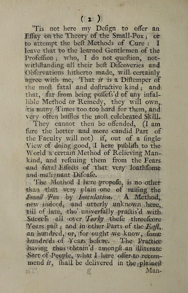 ?Tis not here my Defign to offer an Effay on the Theory of the Small-Pox ; or to attempt the heft Methods of Cure : I leave that to the learned Gentlemen of the Profeffion; who, I do not queftion, not- withftanding oil their bed Difcoveries and Obfervations hitherto made, will certainly agree with me, That it is a Didemper of the moil fatal and dedrubtive kind ,* and: that, far from being poffefs’d of any infal¬ lible Method or Remedy, they will own,, tis many Times too too hard for them, and very often baffles the mod celebrated Skill. They cannot then be offended, (I am fare the better and more eandid Part of the Faculty will not) if, out of a Angle View of doing good, I here publifh to the- World a certain Method of Relieving Man¬ kind, and refcuing them from the Fears -and fatal Effects of that very loathfome and malignant Difeafe. The Method I here propofe, is no other: than that very plain one of railing the Email Pox by Inoculation. A Method,, new indeed, and utterly unknown here, till of late, tho’ univerfally practis’d with. Succefs 'all over T'nrky thefe threefcore Years pad j and in other Parts of the Eajl^^ an hundred, or, for ought we know, fome hundreds of Yeats before. The Practice having thusvobtain’d amongd.an illiterate Sort of People, what I here offer to recom¬ mend />, lhallbe delivered in the .^plained : • f' Man-