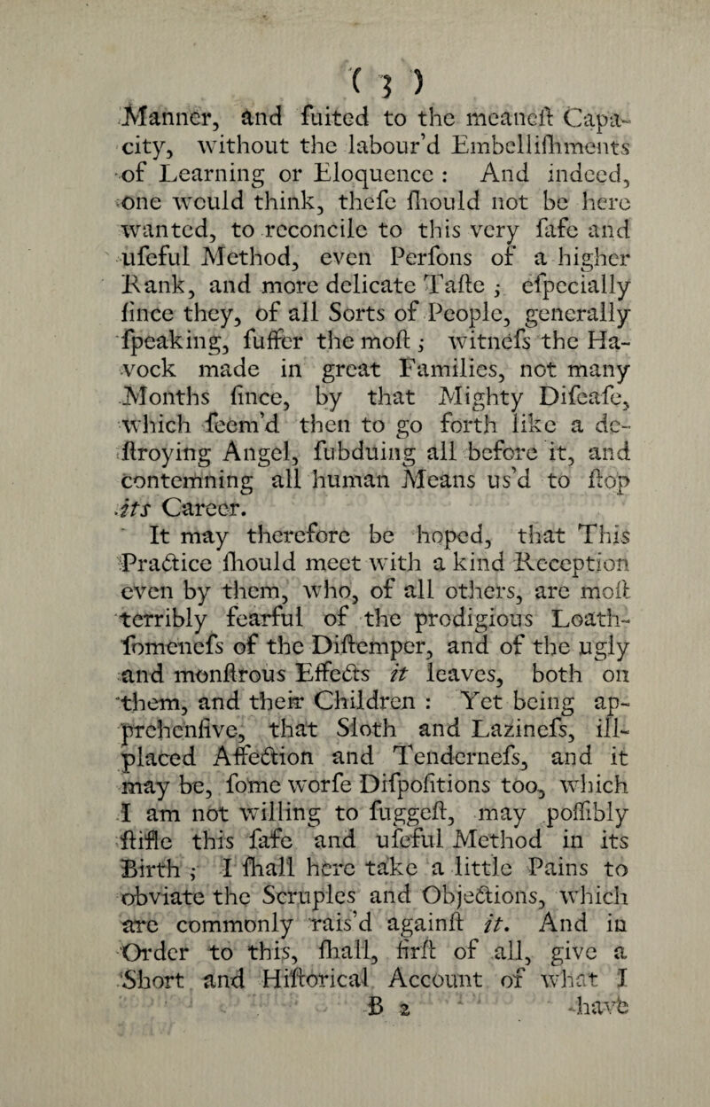 Manner, and fluted to the meaneft Capa¬ city, without the labour’d Embellishments -of Learning or Eloquence : And indeed, one would think, thefe fhould not be here wanted, to reconcile to this very fafe and ufeful Method, even Perfons of a higher Rank, and more delicate Tafte efpecially fince they, of all Sorts of People, generally fpeaking, fuffer the moft; witnefs the Ha- vock made in great Families, not many Months fince, by that Mighty Difeafe, which Teem’d then to go forth like a de¬ ft roy in g Angel, fubduing all before it, and contemning all human Means us’d to flop Ats Career. It may therefore be hoped, that This Practice fhould meet with a kind Reception even by them, who, of all others, are moil terribly fearful of the prodigious Loath- lbmencfs of the Diftemper, and of the ugly and monftrous Effeds it leaves, both on ‘them, and their Children : Yet being ap- trrehcnfive, that Sloth and Lazinefs, ill- placed Affe&ion and Tendernefs, and it may be, fome worfe Difpofitions too, which I am not willing to fuggeft, may poffibly ftifle this fafe and ufeful Method in its Birth ,* I fhall here take a little Pains to obviate the Scruples and Objections, which are commonly rais’d againlt it. And in Order to this, fhall, firft of all, give a Short and Hiftorical Account of what J B 2 havb