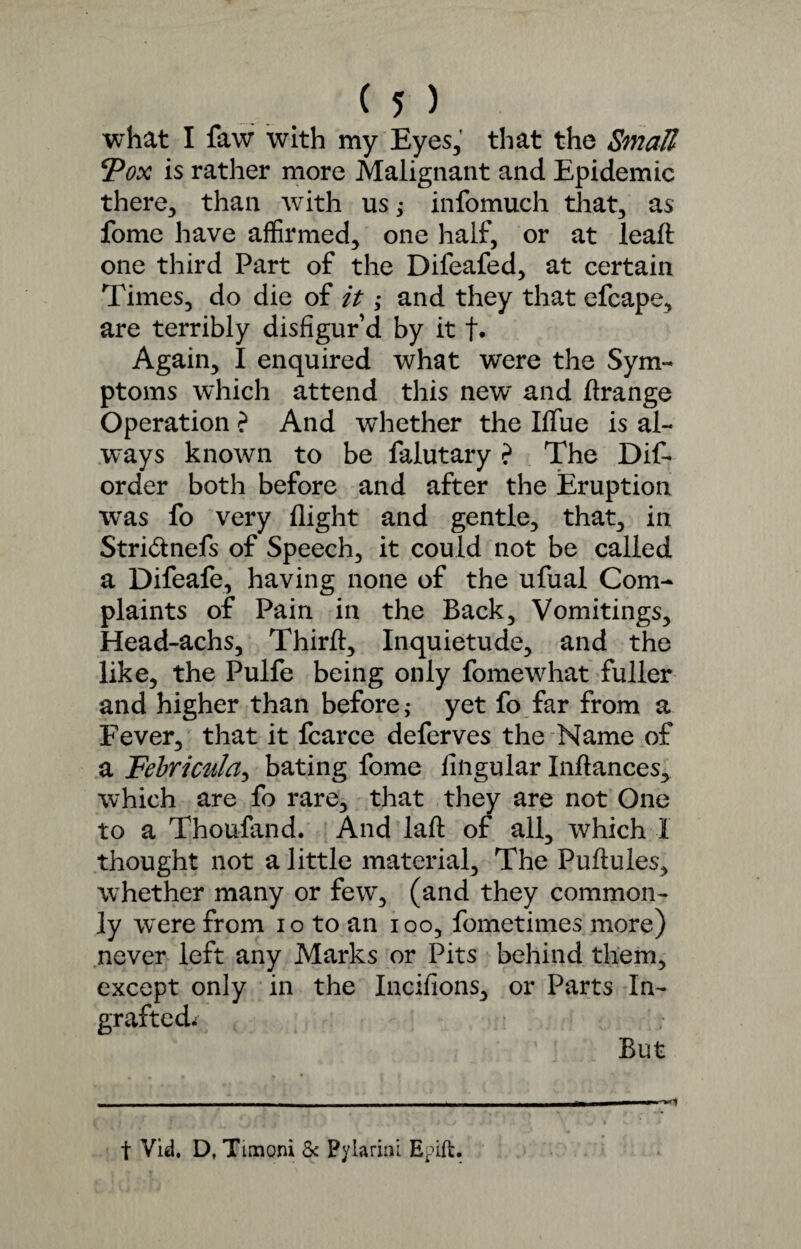 what I faw with my Eyes, that the Small Pox is rather more Malignant and Epidemic there, than with us; infomuch that, as fome have affirmed, one half, or at lead one third Part of the Difeafed, at certain Times, do die of it; and they that efcape, are terribly disfigur’d by it f. Again, I enquired what were the Sym¬ ptoms which attend this new and drange Operation ? And whether the Ififue is al¬ ways known to be falutary ? The Dis¬ order both before and after the Eruption was fo very flight and gentle, that, in Stri&nefs of Speech, it could not be called a Difeafe, having none of the ufual Com¬ plaints of Pain in the Back, Vomitings, Head-achs, Third, Inquietude, and the like, the Pulfe being only fomewhat fuller and higher than before; yet fo far from a Fever, that it Scarce deferves the Name of a Febricnla, bating fome Angular Indances, which are fo rare, that they are not One to a Thoufand. And lad of all, which I thought not a little material. The Pudules, whether many or few, (and they common¬ ly were from io to an ioo, Sometimes more) never left any Marks or Pits behind them, except only in the Incifions, or Parts In¬ grafted. But - -- - - - - -- -| ,1-1,r | — wmmmm* t Vid. D, Timoni & Pylarini Epift.