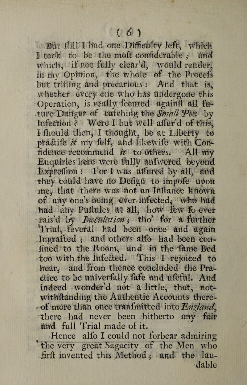 Mi Hill I Si ad one Difficulty left, which I took to be the moft confiderable ; and which, if not fully clear’d, would render, In my Opinion, the Whole of the Procefs but trifling and precarious : And that is. Whether every one who has undergone this Operation, is really feeured again!! ail fu¬ ture Danger of catching the Sbiiitt *Pox by Infection ? Were I but Well aifur’d of this, I fliould then* I thought, be at Liberty to ptadtife it my fclf, and likeWife with Con¬ fidence recommend it to others* All my Enquiries here were fully anfWeted beyond Expfeffioii: For I was allured by all, and they could have no Dufigit to impofe upon me, that there was not an Inftance known of any One’s being ever infected* who had .had any Puilules at all* hoxv few fo ever -rais’d by Inoculatml * tlio’ for a further Trial, fever ill had been once and again Ingrafted ; and others alfo had been con¬ fined to the Room, and in the fame Bed too With the infeCted* This I rejoiced to hear, and from thence concluded the Pra¬ ctice to be univerfally fafe and ufeful. And indeed wonder’d not a little, that, not- withftanding the Authentic Accounts there- - of more than once tranfmitted into England^ there had never been hitherto any fair ahd full Trial made of it. Hence alfo I could not forbear admiring the very great Sagacity of the Men who jlrft invented this Method, and the lau¬ dable