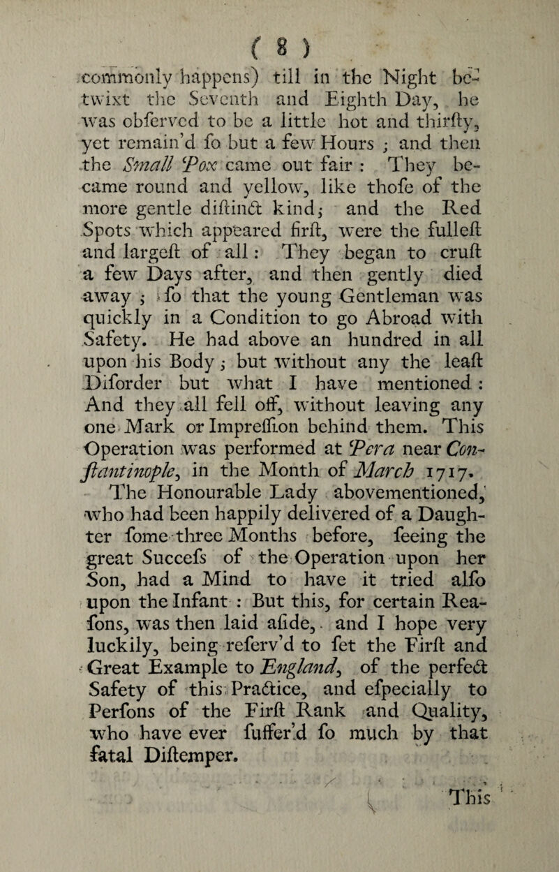 commonly happens) till in the Night be¬ twixt the Seventh and Eighth Day, he was obferved to be a little hot and thirfty, yet remain’d fo but a few Hours ; and then the Small Pox came out fair : They be¬ came round and yellow, like thofe of the more gentle diftind kind; and the Red Spots which appeared frit, were the fulleft and largeft of all: They began to cruft a few Days after, and then gently died away ; >fo that the young Gentleman was quickly in a Condition to go Abroad with Safety. He had above an hundred in all upon his Body; but without any the leaft Diforder but what I have mentioned: And they all fell off, without leaving any one Mark orlmpreffion behind them. This Operation was performed at Per a near Con- ft ant inople> in the Month of March 1717- The Honourable Lady abovementioned, who had been happily delivered of a Daugh¬ ter fome three Months before, feeing the great Succefs of the Operation upon her Son, had a Mind to have it tried alfo upon the Infant : But this, for certain Rea- fons, was then laid afide,. and I hope very luckily, being referv’d to fet the Eirft and • Great Example to .'England, of the per fed Safety of this Pradice, and efpeciaily to Perfons of the Eirft Rank and Quality, who have ever fuffer’d fo much by that fatal Diftemper. . / * ^ ' ' This