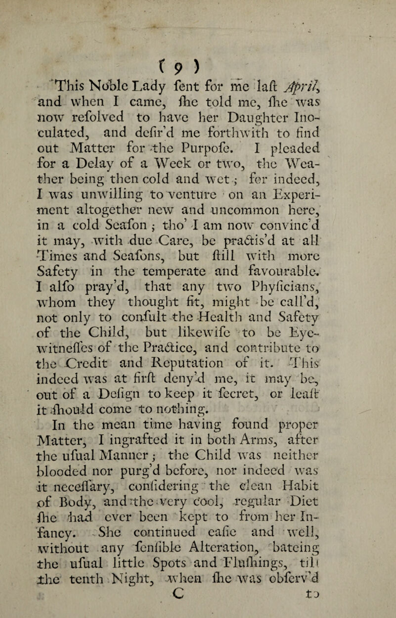 'This Noble Lady fent for me laft April* and when I came, fhe told me, hie was now refolved to have her Daughter Ino¬ culated., and defied me forthwith to find out Matter for the Purpofe. I pleaded for a Delay of a Week or two, the Wea¬ ther being then cold and wet ; for indeed, I was unwilling to venture ; on an Experi¬ ment altogether new and uncommon here, in a cold Seafon ; tho’ I am now convinc’d it may, with due Care, be practis’d at all Times and Seafons, but hill with more Safety in the temperate and favourable. I alfo pray’d, that any two Phyficians, whom they thought fit, might be call’d, not only to coniult the Health and Safety of the Child, but likewife to be Eye- witneffes of the Practice, and contribute to the Credit and Reputation of it. This indeed was at firft deny Id me, it may be, out of a Defign to keep it fecret, or leaf! it dhould come to nothing. In the mean time having found proper Matter, I ingrafted it in both Arms, after the ufual Manner ; the Child was neither blooded nor purg’d before, nor indeed was it necelfary, confidering the dean Habit of Body, and The very cool, .regular Diet (he had ever been kept to from her In¬ fancy. -She continued eafie and well, without any fenfible Alteration, bateing the ufual little Spots and Flulhings, till The tenth Night, when flic was obferv’d to