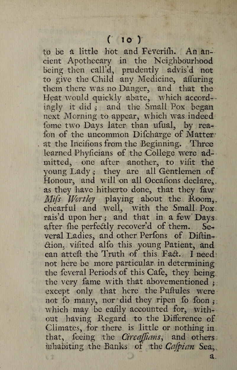 ( i o y to be a little hot and Feverifh. An an¬ cient Apothecary in the Neighbourhood being then call’d, prudently advis’d not to give the Child any Medicine, alluring them there was no Danger, and that the Heat would quickly abate, which accord¬ ingly it did 3 and the Small Pox began next Morning to appear, which was indeed fomc two Days later than ufual, by rea- fon of the uncommon Difcharge of Matter * . at the Incilions from the Beginning. Three learned Phylicians of the College were ad¬ mitted, one after another, to vilit the young Lady they are all Gentlemen of Honour, and will on all Gccalions declare,, as they have hitherto done, that they faw Mifs Worthy playing about the Room,, chearful and well, with the Small Pox. rais’d upon her ,* and that in a few* Days after fhe perfectly recover’d of them. Se¬ veral Ladies, and other Perfons of Diftin- dion, vilited alfo this young Patient, and can attefl the Truth of this Fad. I need - not here be more particular, in determining the feveral Periods of this Cafe, they being the very fame with that abovementioned y except only that here the Pultules were not fo many, nor did they ripen fo foon,* ; which may be eafily accounted for, with¬ out having Regard to the Difference of Climates, for there is little or nothing in that, feeing the Circajfians, and others; inhabiting the Banks of the Cafpictn Sea,, a.