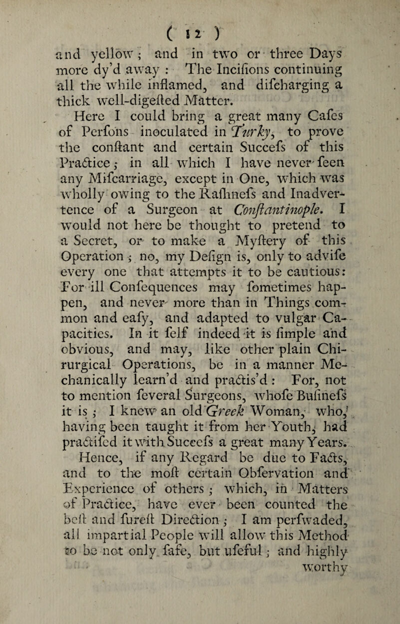 ( t 2’ ) and yellow ; and in two or* three Days more dy’d away : The Incifions continuing all the while inflamed, and difehurging a thick well-digeiled Matter. Here I could bring a great many Cafes of Perfons inoculated in T’nrky, to prove the conftant and certain Succefs of this Pra&ice; in all which I have never feen any Mifcarriage, except in One, which was wholly owing to the Ralhnefs and Inadver¬ tence of a Surgeon at Conftantinople. I would not here be thought to pretend to a Secret, or to make a Myflery of this Operation ; no, my Defign is, only to advife every one that attempts it to be cautious: For ill Confequences may fometimes hap¬ pen, and never more than in Things com¬ mon and eafy, and adapted to vulgar Ca¬ pacities. In it felf indeed it is fimple and obvious, and may, like other plain Chi- rurgical Operations, be in a manner Me¬ chanically learn’d and practis’d: For, not to mention feveral Surgeons, whofe Bulinefs it is ; I knew an old Greek Woman, who,* having been taught it from her Youth^ had pradifed it with Succefs a great many Years. Hence, if any Regard be due to Fads, and to the moil certain Qbfervation and' Experience of others ; which, in Matters of Pradiee, have ever been counted the bell and fureft Dirc-dion ; I am perfwaded, ail impartial People will allow this Method to be not only fafe, but ufeful; and highly worthy