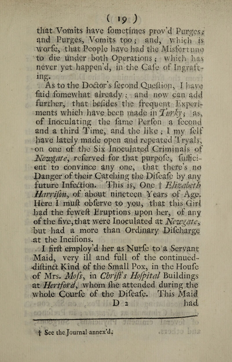 that Vomits have fometimes prov’d Purges., and Purges, Vomits too; and, which is worfe, that People have had the Misfortune to die under both Operations ,♦ which lias never yet happen’d, in the Cafe of Ingraft¬ ing. As to the Doctor s feeond Queihon, I have faid fomewhat already ,* and now can add further, that bolides the frequent Experi¬ ments which have been made in cl'nrky; as, of Inoculating the lame Pcrfon a feeond and a third Time, and the like ; I my felf have lately made open and repeated Tryals, on one of the Six Inoculated Criminals of Newgate, referved for that purpofe, fuffici- ent to convince any one, that there’s no Danger of their Catching the Difeafe by any future Infection. This is. One f Elizabeth Harrifon, of about nineteen Years of Age. Here I rauft obferve to you, that this Girl had the feweft Eruptions upon her, of any of the five, that were Inoculated at Newgate, but had a more than Ordinary Difcharge at the Incifions. I firft employ’d her as Nurfe to a Servant Maid, very ill and full of the continued- diftind Kind of the Small Pox, in the Houfe of Mrs. Mofs, in Chrifis Hofpital Buildings at Hertford, whom Ihe attended during the whole Courfe of the Difeafe. This Maid D 2 had f See the Journal annex’d,;