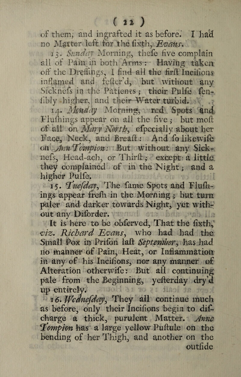 of them, and ingrafted it as before.’ I had no Matter left for the fixth, Naans. 13. Sunday Morning, thefe five complain all of Pam in both Arms : Having taken off the Dreilings, I find all the find Incifioas inflamed and feder’d, but without any Sicknefs in the Patients ,• their Pulfe fen- libly higher, and their Water turbid. 14. Jmndhy Morning, red Spots and Flufliings appear on all the five ; but mod of all on Mary North, efpecially about her Faqe, Neck, and Bread : And fo likewife on JnuTowpion: But without any Sick¬ nefs, Head-ach, or Third; except 'a little they complained of in the Night; and a higher Pulfe. 15. Stuefday, The fame Spots and Flu fil¬ ings appear frefli in the Morning; but turn paler and darker towards Night, yet with¬ out any Diforder. It is here to be obferved, That the fixth, viz. Richard Evans, who had had the Small Pox in Prifon lad September, has had no manner of Pain, Heat, or Inflammation In any of his Incifions, nor any manner of Alteration otherwife: But all continuing pale from the Beginning, yederday dry’d up entirely. 16. Wednefday, They all continue much as before, only their Incifions begin to dif- charge a thick, purulent Matter. Anne \T^ompim has a large yellow Puflule on the bending of her Thigh, and another on the outfide