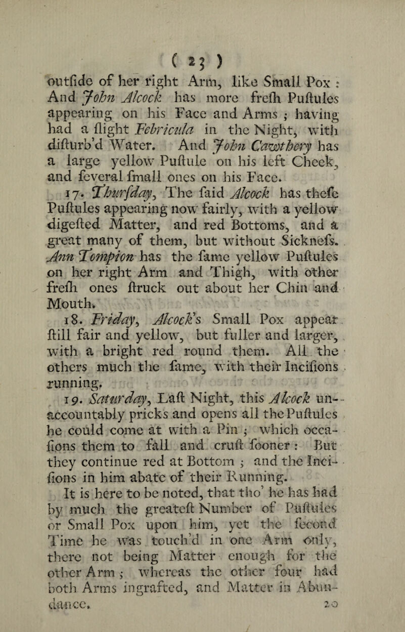 ( *3 ) outfide of her right Arm, like Small Pox : And John dicock lias more frelh Puftules appearing on his Face and Arms ,• having had a flight Fehricula in the Night, with difturb’d Water. And John Cawthery has a large yellow Puftule on his left Cheek, and feveral fmall ones on his Face. 17. *1'hnrfday, The faid Alcock has thefe Puftules appearing now fairly, with a yellow digefted Matter, and red Bottoms, and a great many of them, but without Sicknefs. Ann Fompion has the fame yellow Puftules on her right Arm and Thigh, with other frefli ones ftruck out about her Chin and Mouth. 18. Friday, Alcock's Small Pox appear, ftill fair and yellow, but fuller and larger, with a bright red round them. All the • others much the fame, with their Incifions , running. 19. Saturday, Laft Night, this Alcock un¬ accountably pricks and opens all the Puftules he could come at with a Pin ; which occa¬ sions them to fall and cruft fooner : But they continue red at Bottom 3 and the Inci- - fions in him abate of their Running. It is here to be noted, that tho’ he has had by much the greateft Number of Puftules or Small Pox upon him, yet the fecund Time he was touch’d in one Arm only, there not being Matter enough for the other Arm 3 whereas the other four had both Arms ingrafted, and Matter in Abun¬ dance. 20