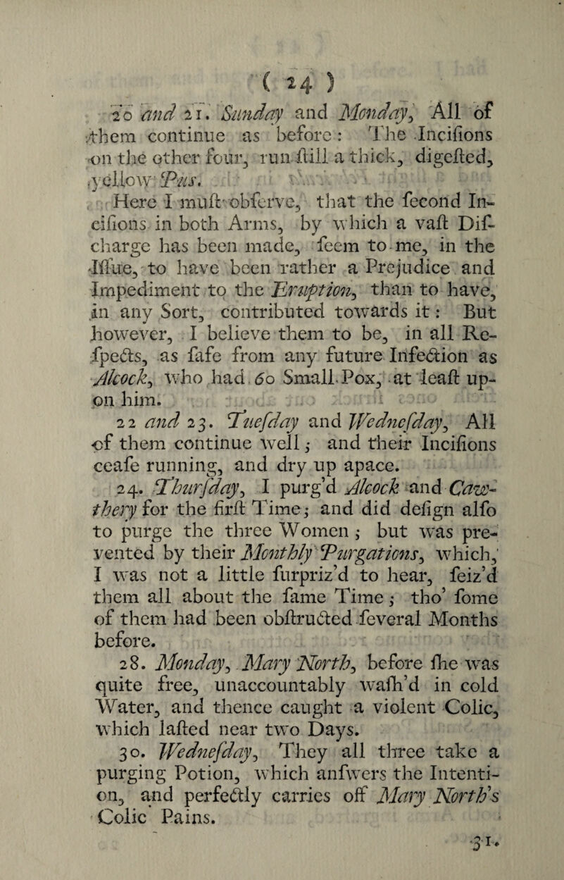 ( ^4 ) 2o and 21. Sunday and Monday, All of ■them continue as before: The Incifions on the other four., run frill a thick, di gelled, .yellow cjPus. Here I muff obferve, that the fecond In- eifions in both Arms, by w hich a vail Dit charge has been made, feem to me, in the •Iffue, to have been rather a Prejudice and Impediment to the Eruption, than to have, in any Sort, contributed towards it: But however, I believe them to be, in all Re- fpefis, as fafe from any future Infe&ion as tlkock, who had. 6o Small Pox, -at ieaft up¬ on him. 22 and 23. St no [day and Wodncfday, AH of them continue WTell ,• and their Incifions ceafe running, and dry up apace. 24. cThiirfday\ I purg’d Alcock and Caw- thery for the firfl Time,* and did defign alfo to purge the three Women ,* but w*as pre¬ vented by their Monthly ‘Purgations^ which,' I vras not a little furpriz’d to hear, feiz’d them all about the fame Time,* tho’ fome of them had been obltru&ed feveral Months before. 28. Monday, Mary 'North, before fiie was quite free, unaccountably wrafh’d in cold Water, and thence caught a violent Colic, which lalted near tw~o Days. 30. Wednefday, They all three take a purging Potion, which anfwers the Intenti¬ on, and perfectly carries off Mary North's Colic Pains.