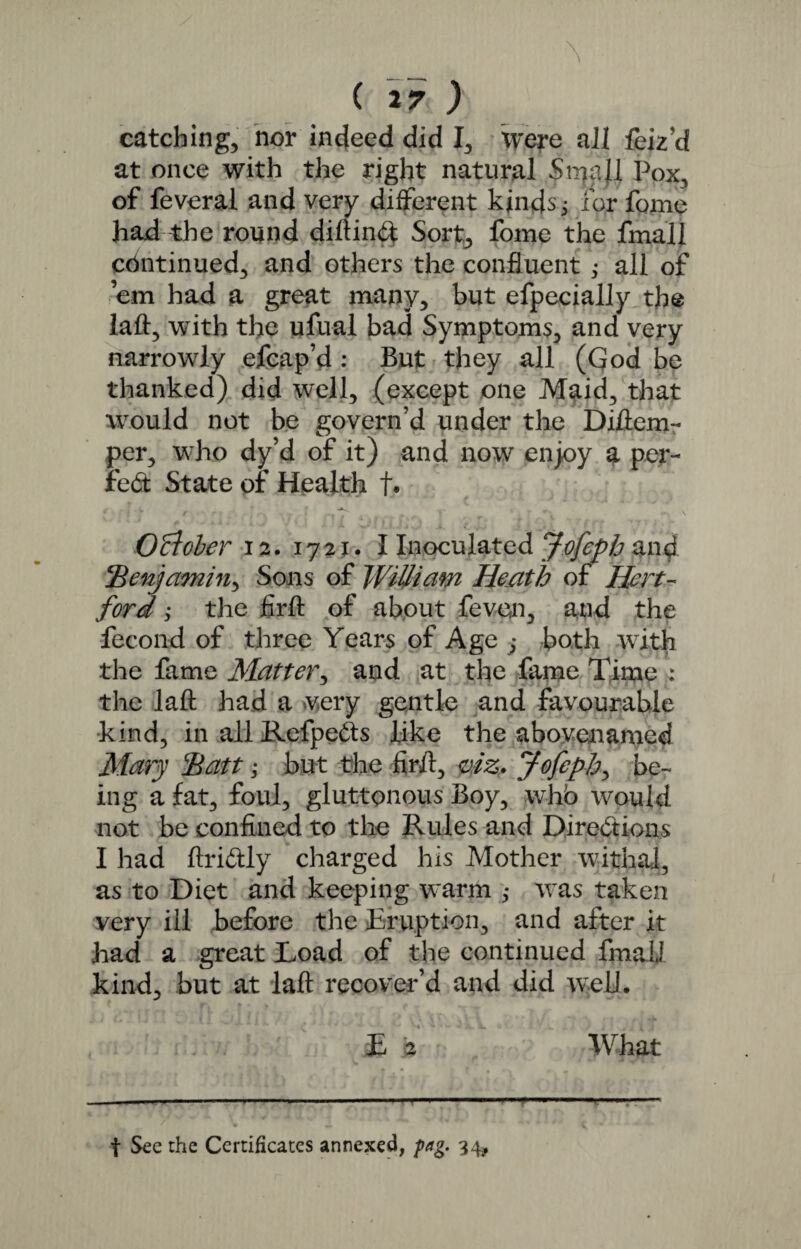 catching, nor indeed did I, Were all feiz’d at once with the right natural Sn7f.ll Pox, of feveral and very different kinds j for fome had the round diftind Sort, fome the fmall continued, and others the confluent ; all of ’em had a great many, but efpecially the laft, with the ufual bad Symptoms, and very narrowly efcap’d : But they all (God be thanked) did well, (except one Maid, that would not be govern’d under the Diftem- per, who dy’d of it) and now enjoy a per- fed State of Health f. < { V t r . . . . , * ‘ c • r- \ O'clober 12. 1721. I Inoculated Jofeph and .^Benjamin, Sons of William Heath of Hert¬ ford ; the firft of about feven, and the fecond of three Years of Age ,* both with the fame Matter, and at the fame Time : the laft had a very gentle and favourable kind, in all Refpeds like the above-named Mary *Batt; but the firft, viz. Jofepb> be¬ ing a fat, foul, gluttonous Boy, whb would not be confined to the Rules and Diredions I had ftridly charged his Mother withal, as to Diet and keeping warm ,• was taken very ill before the Eruption, and after it had a great Toad of the continued fmall kind, but at laft recover’d and did well. £ 2 What f See the Certificates annexed, fag. 34,