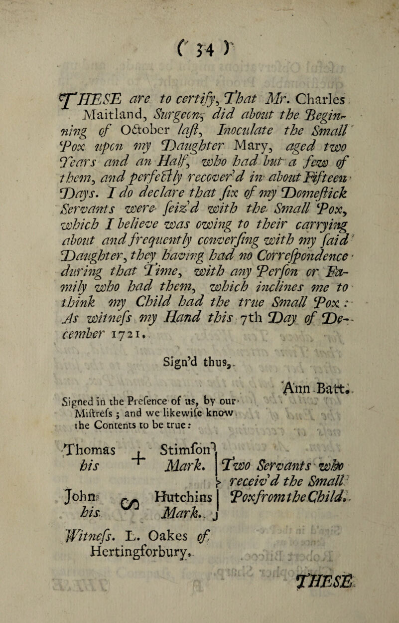 ( 14 V rfHESE are to certify, Eh at Mr. Charles Maitland, Surgeon,3- did about the ‘Begin¬ ning of October I aft, Inoculate the Small Box upon my Daughter Mary, aged two Dears and an Half who had but a few of them, and perfectly recover'd in- about Fifteen • Days. I do declare that fix of my Domefiick Servants were> feizd with the Small Box, which I believe was owing to their carrying about and frequently converfing with my /aid' Daughter, they having had no Correfpondence ■ during that I’ime^ with any Berfon or Fa¬ mily who had them, which inclines me to think my Child had the true Small Box : As witnefs my Hand this 7th Day of De¬ cember 1721, Sign’d thii9a. VVnnBatt. Signed in the Pretence of as, by our> Miftrefs 5 and we likewife know, ihe Contents to be true: Thomas , his ^ Stimfon1 Mark. Hutchins Two Servants 'who )> receiv'd the Small Boxfrom the Childs Mark.. „ Witnefs. L. Oakes of Hertingforbury,