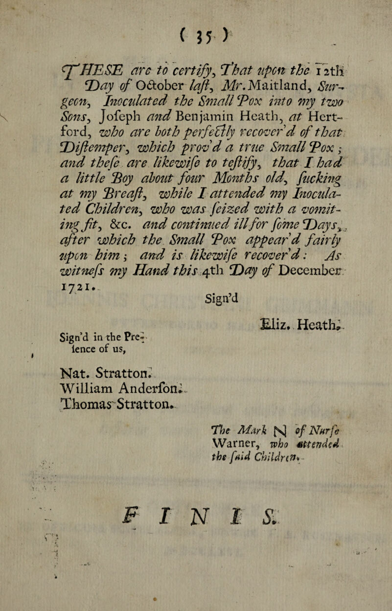 ( $5 > fftHESE are to certify, that upon the 12tH Day of October laft, Mr. Maitland, Sur- gem, Inoculated the Small Pox into my two Sons, Jofeph Benjamin Heath5 Hert¬ ford, who both perfectly recover'd of that Dijlemper3 which prof d a true Small Pox ; thefe are likewife to tefiify, 2^/- / ^ little Soy about four Months old, fucking at my Sreaft^ while I attended my Inocula¬ ted Children, who was feized with a vomit- ingftty &c. continued ill for feme Days after which the Small Pox appear'd fairly upon him; and is likewife recover'd; As wit fiefs my Hand this 4th Day of December 17 21 •- Sign’d Sign’d in the Pre~ ience of us, Eliz. Heath*. Nat. Stratton. William Anderfon^ Thomas'Stratton. The Mark fs| ef Nurfe Warner, who extended the [aid Children* F I N I S. * -T4 l *