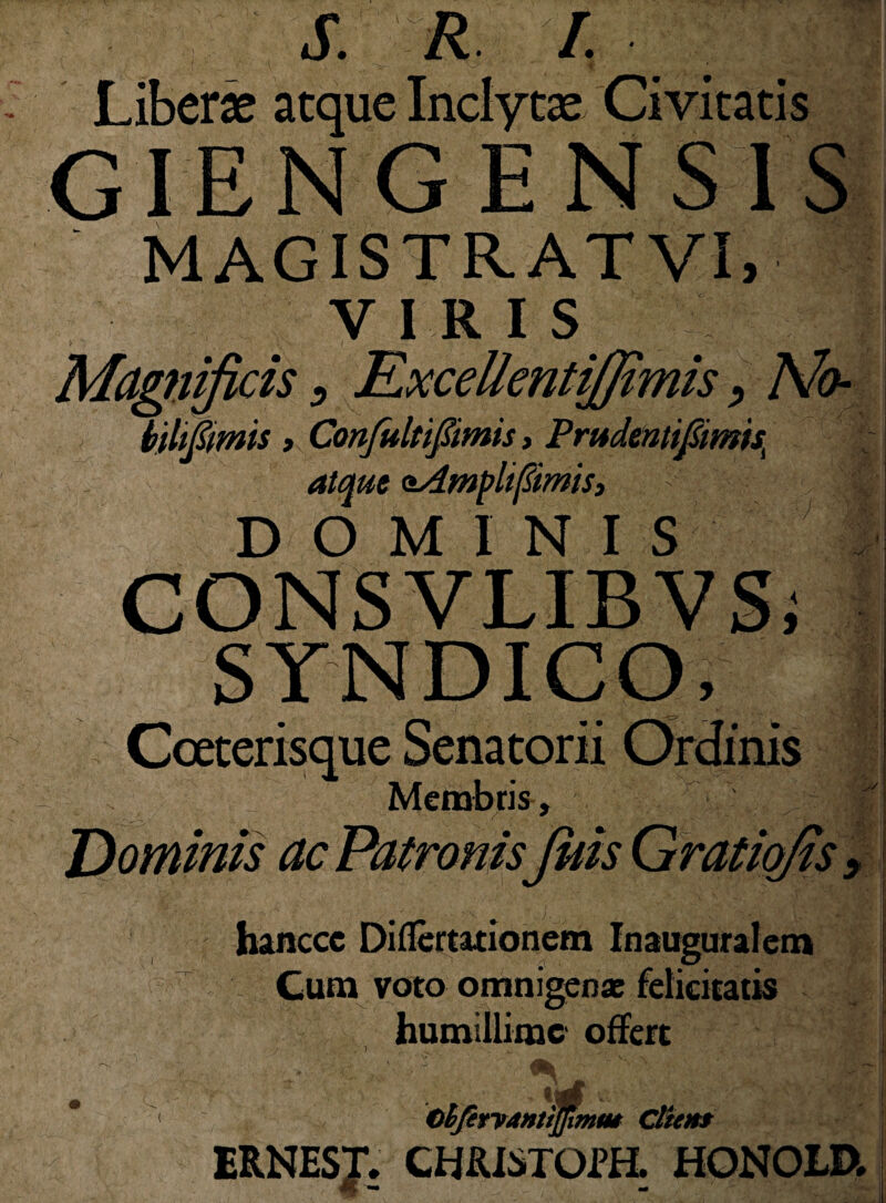 S. R I. Liberat aeque Inclytae Civitatis GIEN G ENSIS MAGISTRATVI, V I R 1 S : J Magnificis 9 ExcellentiJJtmis, A/fr- biltftmis y Confultipmis, Pmdmtifim'^ atque oAmplifimis, | DOMINIS CONSVLIB VSi SYNDICO, Dominis Membris, MIS hanccc Diflertationem Inauguralem Cum voto omnigenae felicitatis humillime offert Ohfetyanttjfimm Client EB.NESJ. CHfUSTOm HONOLD.
