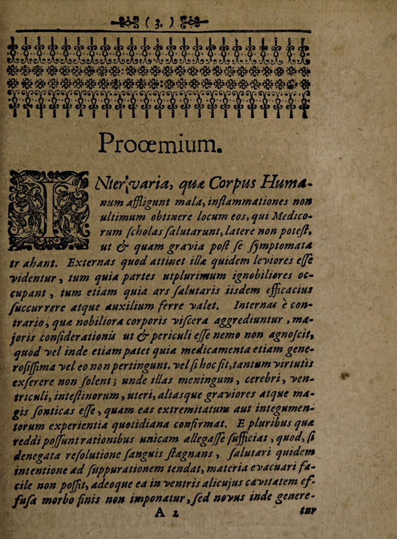 / (?. }■&*- (dbiJbvstAst^iAd^ssAs» Assfo f W» <5VS 5>V* <*V* €V?6Vi<*V25V« ^V2 6\ 'f Prooemium. > Nterpjaria, qut Corpus Hum<t~ numaffligunt mala,inflammationes non ultimum obtinere locum eos, qui Medico¬ rum fcholas falutarunt, latere non potefh ut & quam grayia pofl fe fjmptomata tr ahant. Externas quod attinet illa quidem leytores effi yidentur, tum quia partes utplurimum ignobiliores oc¬ cupant , tum etiam quia ars /alutaris iisdem efficacius fuccurrere atque auxilium ferre yalet. Internas e con¬ trario i qua nobiliora corporis yifcera aggrediuntur > ma¬ joris honfiderationis ut & periculi ejfe nemo non agnojcit, quod yel inde etiam patet quia medicamenta etiam gene¬ ro frffim a yel eo non pertingunt, yelfi hoc fit, tantum yirtutis txferere non f olent; unde illas meningum, cerebri, yen- tnculi, intcflinorum, uteri, aliasque grayiores atque ma¬ gis fonticas effle, quam eas extremitatum aut integumen¬ torum experientia quotidiana confirmat. E pluribus qua reddipoffunt rationibus unicam allegaffe fufficiat, quod, fi denegata refolutione /anguis Jlagnans, falutari quidem intentione ad fuppurationem tendat, materia eyacuari fa¬ cile non poffit, adeoque ea in yentris alicujus cayitatem e/ fufa morbo finis non imponatur, fed noyus inde genere- Ai ***