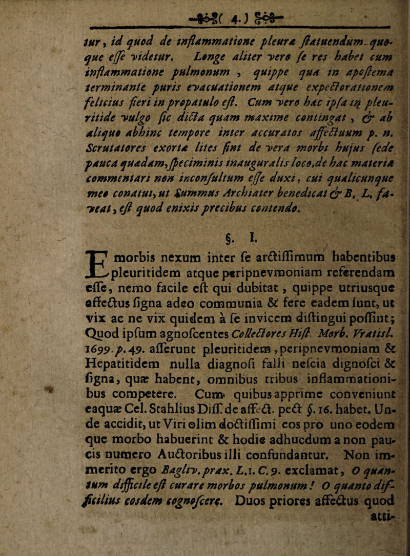4J ■ 1 tnr •> id quod de inflammatione pleura ftatuendum. quo¬ que effe videtur. Longe aliter vero fe res habet cum inflammatione pulmonum , quippe qua in apoflema terminante puris evacuationem atque expetloranoncm felicius fleri in propatulo ejl. Cum vero hac ipfa in pleu- ritide vulgo fle ditia quam maxime contingat, & ab aliquo abhinc tempore inter accuratos affetlaum p. n. Scrutatores exorta lites flnt de vera morbt hujus (ede pauca quadam^ffeciminis inaugura lis tocoje hac materia commentari non inconfultum effe duxi, cui qualicunque meo conatui, ut Summus Archiater benedicat &B. L% fa¬ veat , ejl quod enixis precibus contendo* §. I. E morbis nexum inter fe arftiflimum habentibus pleuritidem atque peripnevmoniam referendam effe, nemo facile eft qui dubitat, quippe utriusque effe&us figna adeo communia & fere eadem funt, ut vix ac ne vix quidem a fe invicem diflingui poffint; Quod ipfum agnofeentes Colletlorcs Hift. Morb. Vratisl. 1699.p. 49. afferunt pleuritidem, peripnevmoniam & Hepatitidcm nulla diagnofi falli nefeia dignofei & figna, qua: habent, omnibus tnbus inflammationi-/ bus competere. Cuna* quibus apprime conveniunt caqua: Cei. Stahlius DifTde affeft. peft §. 16. habet. Un¬ de accidit, ut Viri olim doftillimi eos pro uno eodem que morbo habuerint & hodie adhuedum a non pau¬ cis numero Au&oribusilli confundantur. Non im¬ merito ergo Bagltv.prax. L. 1. C.9• exclamat, O quan¬ tum difficile ejl curare morbos pulmonum! O quanto dif¬ ficilius eosdem cognofeere. Duos priores affc&us quod atri-.: 1