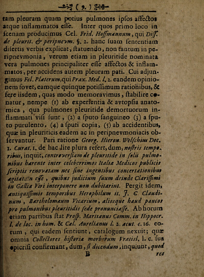 C %) Ifcwwiwi ■ I ■■ I • ■ —»'1 HMfcwa—KW*w tara pleuram quam potius pulmones ipfos affe&ot atque inflammatos efTc. Inter quos primo loco ia jfccnam producimus Cei. Frid. Hoffmannum, qui Diff* de pleunt. & peripne-vm. §, 2. hanc luam fententiam dilectis verbis explicat, ftatuendo, non tantum in pc- ripnevmonia, verum etiam in pleuritide nominata vera pulmones principaliter efle afFe&os & inflam¬ matos , per accidens autem pleuram pati. Cui adjun¬ gimus Fel. Platerum^xn Prax. Med. 4 2. eandem opinio¬ nem fovet, eamque quinque potifllmum rationibus, & fere iisdem, quas modo memoravimus, ftabilirc ca¬ natur, nempe (r) ab experientia & avtopfia anato¬ mica , qua pulmones pleuritide demortuorum in¬ flammati’vili funt, (2) a fputo fanguineo (3) a fpu- to purulento, (4)afputi copia, (5) ab accidentibus, quse in pleuriticis eadem ac in peripnevmoniacis ob- fervantur. Pari ratione Georg. Hieron. Welfchius Dec. 1. Curat. 1. de hac lite plura refert, dum, noflris tempo* nbus> inquit, controyerfiam de pleuritide in felis pulmo- nikus harente inter celeberrimos Italia Medicos publicis /criptis renodatam nec fine ingentibus concertationibus Agitduf.n ejfe , quibus judicium fuum deincte Clari (fimi in Gallia Viri interponere non dubitarint. Pergit idem, antiqutjfmis temporibus Herephilum it. J. G Claudi- num , Barthclomaum Vicarium, aliosque haud paucos pro pulmonibuspleuritidis fede pronunciaffe. Ab horum etiam partibus flat ProJj>. Marttanus Comm. in Htppocr. /. de loc. in hom. & Cal. Aurelianus L 2. ac ut, c. 16. eo¬ rum , qui eadem fentiunt, catalogum nexuit; quse omnia Colleclores hifioria morborum Vratis4 L c. lua •picrifi confirmant, dum, fi dicendum,inquiunt,quod B res 1