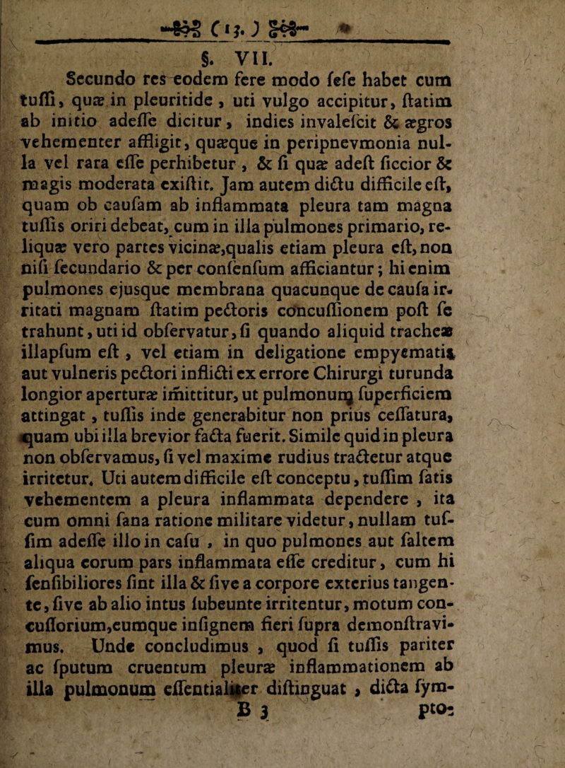; ; ^ §. VII. Secundo renodem fere modo fefe habet cum tuffi, qua? in pleuritide , uti vulgo accipitur, ftatim ab initio adefTe dicitur, indies invalefcit & a?gros vehementer affligit, quaque in peripnevmonia nul¬ la vel rara die perhibetur , & fi qua? adeft ficcior & magis moderata cxiftit. Jam autem didu difficile eft, quam ob caufam ab inflammata pleura tam magna tuffis oriri debeat, cum in illa pulmones primario, re¬ liqua? vero partes vicina?,qualis etiam pleura cft,non nili fecundario & per conlenfum afficiantur; hi enim pulmones ejusque membrana quacunque de caufa ir¬ ritati magnam ftatim pedoris concuffionem poft fe trahunt, uti id obfervatur,fi quando aliquid tracheas illapfum eft , vel etiam in deligatione empyemati* aut vulneris pedori inflidi ex errore Chirurgi turunda longior apertura? imittitur, ut pulmonunj fupcrficiem attingat, tuffis inde generabitur non prius ceflatura, quam ubi illa brevior fada fuerit. Simile quid in pleura non obfervamus, fi vel maxime rudius tradetur atque irritetur* Uti autem difficile eft conceptu, tuffim fatis vehementem a pleura inflammata dependere , ita cum omni fana ratione militare videtur, nullam tuf¬ fim adefle illo in cafu , in quo pulmones aut faltem aliqua eorum pars inflammata eflfe creditur, cum hi \ fenfibiliores fint illa & five a corpore exterius tangen¬ te, five ab alio intus lubeunte irritentur, motum con- cufiorium,eumque infignem fieri fupra demonftravi- mus. Unde concludimus , quod fi tuffis pariter ac fputurn cruentum pleura inflammationem ab illa pulmonum eflentialiier diftinguat > dida fym-