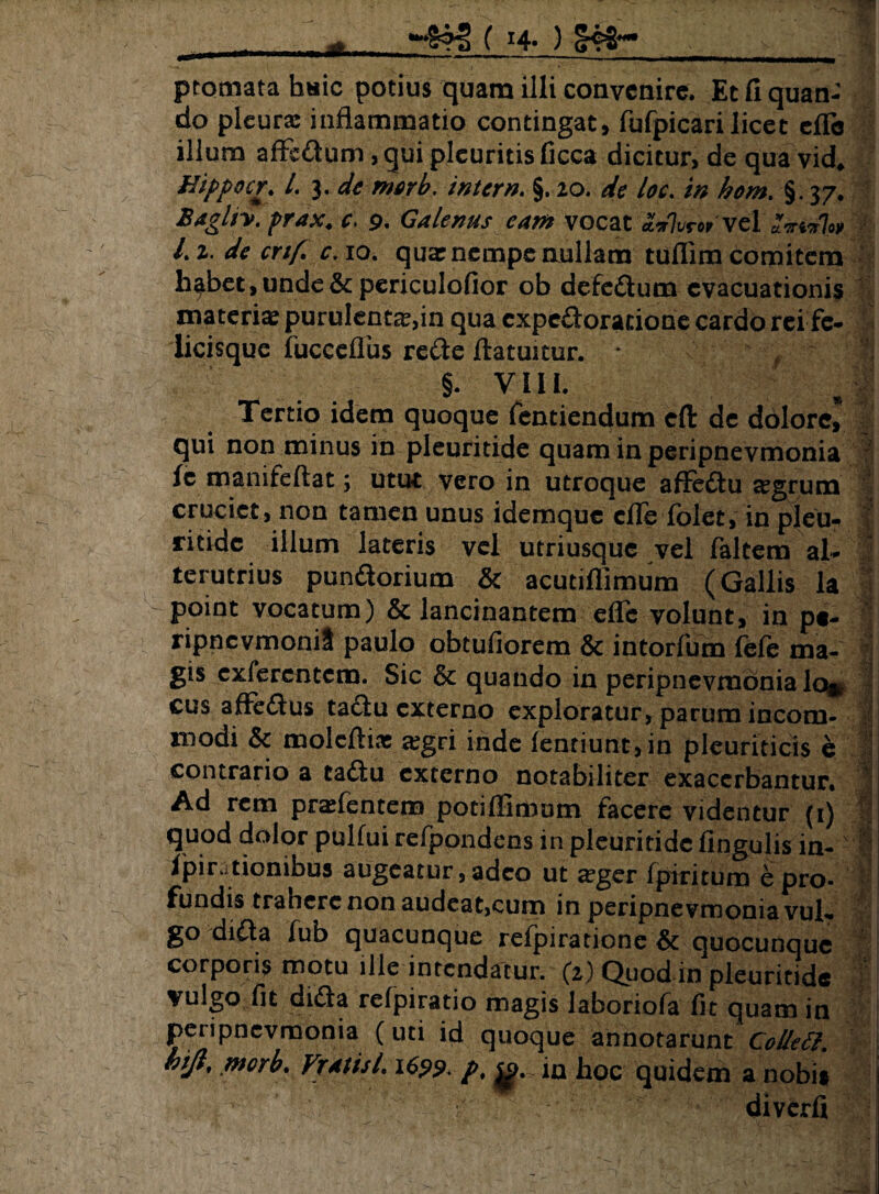 do pleurae inflammatio contingat» fufpicari licet effis illum affc&um, qui pleuritis ficca dicitur, de qua vid* Hippocr. I. 3. denwb. intern. §. 20. de loc. m hom. §. 37. BagUy. prax. e. 9. Galenus eam vocat £*Wvel <W7<* Li. de crif. c,\o. qua: nempe mullam tuflim comitem h^bet, unde & periculofior ob defe&um evacuationis materiae purulenta,in qua expeftorarione cardo rci fe- iicisque iucceflus rede ftatuitur. * f ' I §. Vili. Tertio idem quoque fentiendum eft de dolore? | qui non minus in pleuritide quam in peripnevmonia le manifeftat; utut vero in utroque affe&u aegrum cruciet, non tamen unus idemque cfiedolet, in pleu- ritidc illum lateris vel utriusque vel faltem al- terutrius punaorium & acutiflimum (Gallis la point vocatum) & lancinantem efle volunt, in pt- ripncvmoniS paulo obtufiorem & intorfum fele ma¬ gis efferentem. Sic & quando in peripnevmonia lo®, cus affe&us taclu externo exploratur, parum incom¬ modi & moleftia: aegri inde fenriunt,in pleuriticis e • contrario a tadtu externo notabiliter exacerbantur. Ad rem pradentem potiflimum facere videntur (1) quod dolor pulfui refpondens in pleuritide fingulis in- Ipirationibus augeatur ,adco ut aeger fpiritum e pro¬ fundis trahere non audeat,cum in peripnevmonia vuh go difta fub quacunque refpiratione & quocunquc 1 corporis motu ille intendatur. (2) Quod in pleuritide vulgo fit dida refpiratio magis laboriofa fit quam in peripnevmonia (uti id quoque annotarunt Colltft* kijt, merb. VmisL 1699. p. $p. in hoc quidem a nobis diverfi