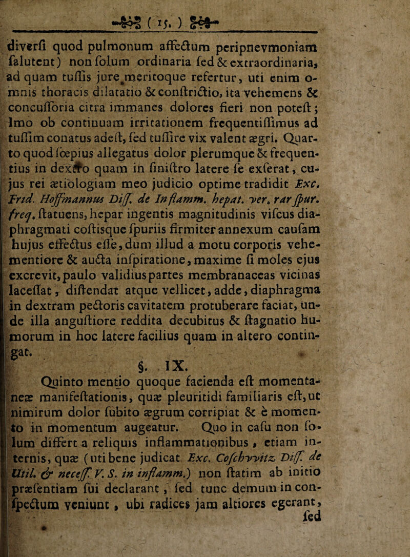 ) diverfi quod pulmonum affe&um pcripnevmoniam falutcnt) nonfolum ordinaria fed & extraordinaria, ad quam tuflis jure^meritoque refertur, uti enim o- mnis thoracis dilatatio &conftridio, ita vehemens & concufToria citra immanes dolores fieri non poteft; dmo ob continuam irritationem frequentiflimus ad tuflim conatus adeft, fed tuftire vix valent aegri. Quar¬ to quod (bepius allegatus dolor plerumque5cfrequen¬ tius in dex#o quam in finiftro latere fe exferat, cu¬ jus rei aetiologiam meo judicio optime tradidit Exc, End. Hoffmannm Dijfi de Inflamfn. hepat. yer* rar/pur. freq♦ ftatuens, hepar ingentis magnitudinis vifcus dia¬ phragmati coftisque fpuriis firmiter annexum caufam hujus eflfedus efle, dum illud a motu corporis vehe- mentiorc & auda infpiratione, maxime fi moles ejus excrevit, paulo validius partes membranaceas vicinas laceffat, diftendat atque vellicet, adde, diaphragma i in dextram pedoris cavitatem protuberare faciat, un¬ de illa anguftiore reddita decubitus & ftagnatio hu¬ morum in hoc latere facilius quam in altero contin- §. IX. Quinto mentio quoque facienda eft momenta¬ neas manifeftationis, qua? pleuritidi familiaris eft,ut nimirum dolor fubito aegrum corripiat & e momen¬ to in momentum augeatur. Quo in cafu non (b* lum differt a reliquis inflammationibus , etiam in¬ ternis, quae (utibene judicat Exc> Ccfchyytiz de UtiL & neccjf. V. S. in inflamm,) non ftatim ab initio prsefentiam fui declarant, fed tunc demum in con- ipedum veniunt, ubi radices jam altiores egerant, fed