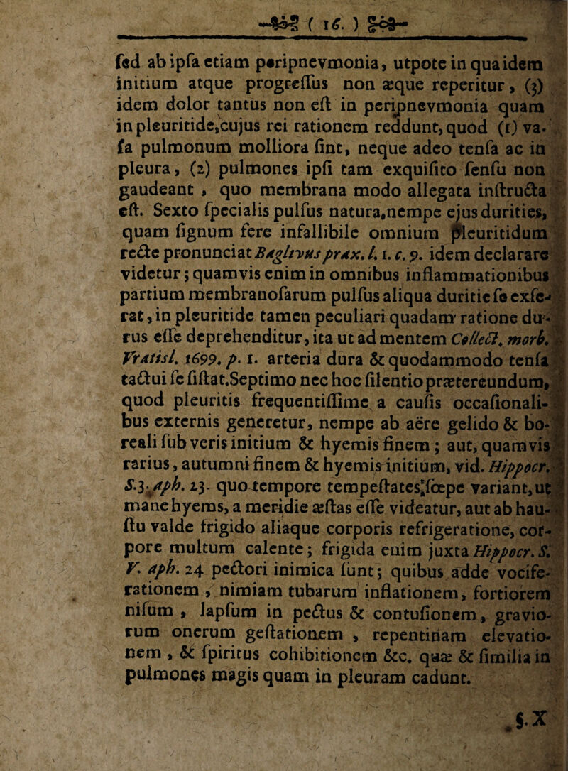 fed ab ipfa etiam peripnevmonia, utpotcinquaidem initium atque progrefliis non aque rcperitur, (3) idem dolor tantus non eft in perijjnevmonia quam in pleuritide,cujus rei rationem reddunt, quod (1) va. fa pulmonum molliora finit, neque adeo tenfa ac in pleura, (2) pulmones ipfi tam exquifico fenfu non gaudeant , quo membrana modo allegata inftruda eft. Sexto fpecialispulfus natura,nempe ejus durities, quam fignum fere infallibile omnium jSeuritidum rede pronunciat Bdghvuspr*x. /. 1. c; ?. idem declarare videtur; quamvis enim in omnibus inflammationibus partium membranofarum pulfus aliqua duritie foexfc- rat, in pleuritide tamen peculiari quadam ratione du ¬ rus efle deprehenditur, ita ut ad mentem Cellett. morb. VrAtisl 1699* f>‘ 1. arteria dura & quodammodo tenfa tadui fc fiftat.Septimo nec hoc filentiopnetercundum, quod pleuritis frequentiflime a caufls occafionali- bus externis generetur, nempe ab aere gelido & bo- reali fub veris initium & hyemis finem; aut, quamvis rarius, autumni finem & hyemis initium, vid. Hippocr. | S. i^aph. 23- quntempore tempeflates^foepe variant,ut mane hyems, a meridie ajftas efle videatur, aut ab hau- flu valde frigido aliaque corporis refrigeratione, cor¬ pore multum calente; frigida enim juxtaHippocr.S. T. aph. 24 pedori inimica funt; quibus adde vocife¬ rationem , nimiam tubarum inflationem, fortiorem nifum , lapfum in pedus & contufionem, gravio¬ rum onerum geftationem , repentinam elevatio¬ nem , & fpiritus cohibitionem &c. qa# & fimilia in pulmones magis quam in pleuram cadunt. 1