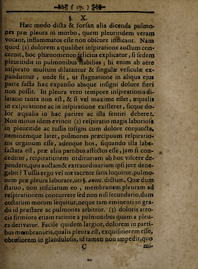 §. X. Hsec modo dida & forfan alia dicenda pulmo¬ nes pras pleura in morbo, quem pleuritidem veram vocant, inflammatos ede non obfcure indicant. Nam quod (i) dolorem a qualibet inljpiratione audurn con¬ cernit, hoc phaenomenon felicius explicatur, fi fedem pleuritidis in pulmonibus *abilia$ ; hi enim ab aere infpirato multum dilatantur & fingul« veficulae ex¬ panduntur , unde fit, ut ftagnatione in aliqua ejus parte fada h«c expanfio absque infigni dolore fieri non poffit. In pleura vero tempore infpirationis di¬ latatio tanta non eft, & fi vel maxime eflet, «qualis in exfpiratione ac in infpirationc exifteret, ficque do¬ lor «qualis in hac pariter ac ifta fentiri deberet. Non minus idem evincit (2) refpiratio magis laboriofa in pleuritide ac tuflis infigni cum dolore conjunda, neminemque latet, pulmones praecipuum refpiratio® nis organum efle, adeoque hos, fiquando illa labe- fadata eft, pra: aliis partibusaffedosefife, jam fi con¬ ceditur, rdpirationem ordinariam ab hoc vifcere de- ; pendere,quis audam& extraordinariam ipfi jure dene¬ gabit? Tuflis ergo vel me tacente fatis loquitur,pulmo¬ nem pr« pleura laborare,uti §. antec. didum. Qua: dum ftatuo, non inficiatum eo , membranam pleuram ad rcfpirationem concurrere fed non nifi fecundario>dum coftarum motum (equitur,neque tam eminenti in gra¬ du id pr«ftare ac pulmones arbitror. (3) doloris atro- cia firmiore etiam ratione a pulmonibus quam a pleu¬ ra derivatur. Facile quidem largior, doloreoi in parti- - bus mombranaeis,qualis pleura eft, exquifitiorern efle, obttrfiorem in glandulofis, id tamen non impedit,quo C -mi- l