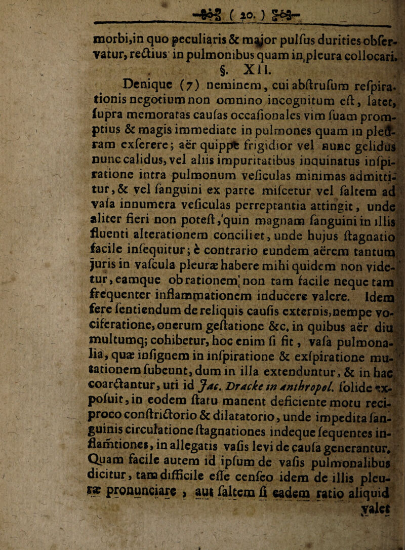 — 84% ( 10* ) _. morbi,in quo peculiaris & m^or pulfus durities obfer- vaiur, redius in pulmonibus quam intpleura collocari. . §. X i L t Denique (7) neminem, cuiabftrufum refpira- donis negotium non omnino incognitum eft, latet, fupra memoratas caufas occafionales vim fuam prom¬ ptius & magis immediate in pulmones quam in pletf- ram exferere; aer quippfc frigidior vel nunc gelidus nunc calidus, vel aliis impuritatibus inquinatus infpi- ratione intra pulmonum veficulas minimas admitti* tur,& yel fanguini ex parte milcetur vel faltem ad vala innumera veficulas perreptantia attingit, unde aliter fieri non poteftfquin magnam fanguini in illis fluenti alterationem conciliet, unde hujus ftagnatio facile infequitur;c contrario eundem aerem tantum juris in vafcula pleura habere mihi quidem non vide- tur,eamque ob rationem'non tam facile neque tam frequenter inflammationem inducere valere. Idem fere fentiendum de reliquis caufis externis,nempe vo¬ ciferatione, onerum geftatione &c. in quibus aer diu multumq; cohibetur, hoc enim fi fit, vafa pulmona¬ lia, qua? infignem in infpiratione & exlpiratione mu¬ tationem fubeunc, dum in illa extenduntur* & in hac coartantur, uri id Jac. Dracke m tnthropeL lolide W pofuic,in eodem flatu manent deficiente motu reci¬ proco conftridorio & dilatatorio, unde impedita fan- guinis circulatione flagnationes indequefequentes in- flamtiones, in allegatis vafis levi de caula generantur^ Quam facile autem id ipfum de vafis pulmonalibus dicitur, tam difficile efle cenfco idem de illis pleu- pronuntiare , aut faltem fi eadem ratio aliquid valet