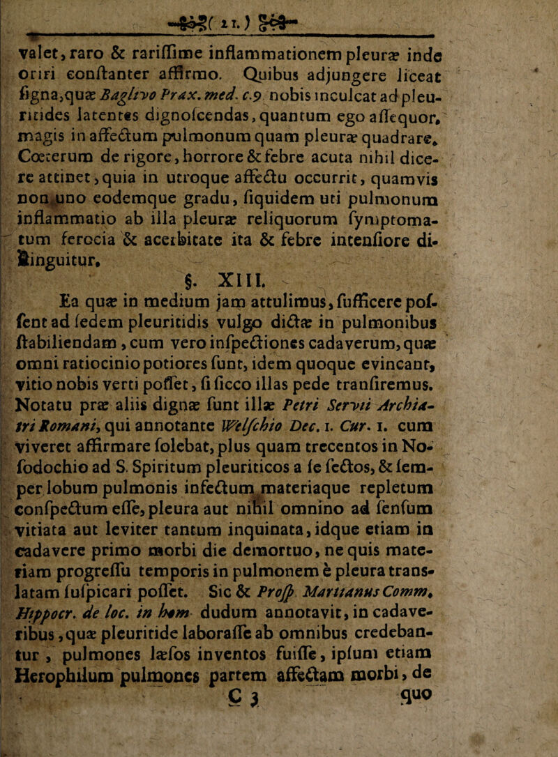 valet, raro & rariflime inflammationem pleura inde oriri eonftanter affirmo. Quibus adjungere liceat figna,qu£ Baghyo Prax, med. c.9 nobis inculcat ad pleu- rindes latentes dignofcendas, quantum egoaflequor» magis in affedum pulmonum quam pleurae quadrare* Coecerura de rigore, horrore & febre acuta nihil dice¬ re attinet,quia in utroque affe&u occurrit, quamvis non uno eodemque gradu, fiquidem uti pulmonum inflammatio ab illa pleura? reliquorum fymptoma- tum ferGcia & acerbitate ita & febre incenfiore di- fiinguitur. §. XIII. ^ Ea qua? in medium jam attulimus, fufficere pof- fentad fedem pleuritidis vulgo dida? in pulmonibus ftabiliendam, cum vero infpeftiones cadaverum, quae omni ratiocinio potiores funt, idem quoque evincanr, vitio nobis verti poflet, fi ficco illas pede tranfiremus. Notatu pra? aliis digna? funt illa? Petri Serv/i Archia- tri Romani*, qui annotante Welfchio Dec.i. Cur. 1. cum | viveret affirmare folebat, plus quam trecentos in No- fodochio ad S. Spiritum pleuriticos a fe feftos, & lem- per lobum pulmonis infe&utn/oateriaque repletum confpe&urnefle, pleura aut ninil omnino ad fenfum vitiata aut leviter tantum inquinata,idque etiam ia cadavere primo morbi die demortuo, nequis mate¬ riam progreflu temporis in pulmonem e pleura trans¬ latam luipicari poflet. Sic & Projp Marttanus Comrn. Hippocr. de loc. in ham dudum annotavit, in cadave¬ ribus ,qua? pleuritide laborafleab omnibus credeban¬ tur , pulmones lsefos inventos fuifle, iplum etiam Herophilum pulmones partem affe&am morbi > de C 3 fluo