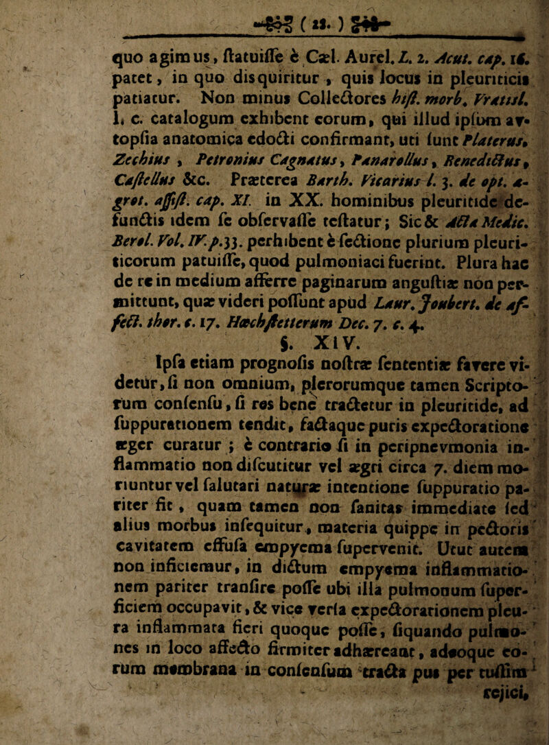 (i*.) Stt- . — ' ■■■'- ■' ■ ■ ' -■- ■■■ .. U quo agimus, ftatuifle c Csel. Aurei*L. 2. Acui. cap. iS. patet, in quo disquiritur , quis locus in pleuriticis patiatur. Non minus Colledores hifl. morb. Fretui. 1< c. catalogum exhibent eorum, qui illud ipfbmav topfia anatomica edocti confirmant, uti (une Platcruu Zechius , Petronius Cagnetus, Penar ollus, Benedittus, Caftcllus &c. Praeterea Berth. Ficarius l. 3. de opt. *- grot. ajft/i. cap. XI. in XX. hominibus pleuntide de¬ fundis idem fc obfervafle reflatur; Sic & Atta Medie. Berol. Fol. IV. p.33. perhibent e fedione plurium pleuri¬ ticorum patuitfc, quod pulmoniaci fuerint. Plura hac de re in medium aflerre paginarum anguftia: non per¬ mittunt, qua? videri poffunt apbd Laur. Joubert. de af- fett. thor. c. 17. Hotchftetterum Dec. 7. e. 4. i. xiv. ipfa etiam prognofis noftra; fententia? favere vi¬ detur, li non omnium^plerorumque tamen Scripto¬ rum confenfu, fi res bene tradetur in pleuritide, ad fuppurationem tendit, fadaquepurisexpedoratione «ger curatur ; 4 contrario fi in peripnevmonia in¬ flammatio nondifcutitur vel *gri circa 7. diem mo¬ riuntur vel falutari natura; intentione fuppuratio pa¬ riter fit , quam tamen non fanitas immediate led alius morbus infequitur., materia quippe irr pedoris cavitatem cffufa empyema fupervenit. Utut autem non inficiemur, in didum empyema inflammatio¬ nem pariter tranfire polle ubi illa pulmonum fiiper- ficierh occupavit, & vicc vcrla expedorarionem pleu¬ ra inflammata fieri quoque polle, fiquando pulmo- nes in loco affedo firmiteradharrcanc, adeoque eo¬ rum membrana in conlenfum crada pus per tuftlm 7^ - rejici#